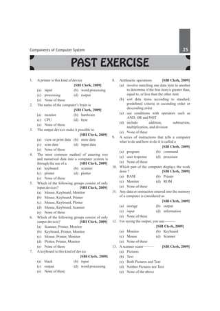 Components of Computer System	 25	
Past Exercise
1.	 A printer is this kind of device
			 [SBI Clerk, 2009]
	 (a)	 input	 (b)	 word processing
	 (c)	processing	 (d)	output
	 (e)	 None of these
2.	 The name of the computer’s brain is
			 [SBI Clerk, 2009]
	 (a)	monitor	 (b)	hardware
	 (c)	CPU	 (d)	byte
	 (e)	 None of these
3.	 The output devices make it possible to
		 [SBI Clerk, 2009]
	 (a)	 view or print data	 (b)	 store data
	 (c)	 scan data	 (d)	 input data
	 (e)	 None of these
4.	 The most common method of entering text
and numerical data into a computer system is
through the use of a 	 [SBI Clerk, 2009]
	 (a)	keyboard	 (b)	scanner
	 (c)	printer	 (d)	plotter
	 (e)	 None of these
5.	 Which of the following groups consist of only
input devices? 	 [SBI Clerk, 2009]
	 (a)	 Mouse, Keyboard, Monitor
	 (b)	 Mouse, Keyboard, Printer
	 (c)	 Mouse, Keyboard, Plotter
	 (d)	 Mouse, Keyboard, Scanner
	 (e)	 None of these
6.	 Which of the following groups consist of only
output devices?	 [SBI Clerk, 2009]
	 (a)	 Scanner, Printer, Monitor
	 (b)	 Keyboard, Printer, Monitor
	 (c)	 Mouse, Printer, Monitor
	 (d)	 Plotter, Printer, Monitor
	 (e)	 None of these
7.	 A keyboard is this kind of device
	 	 [SBI Clerk, 2009]
	 (a)	black	 (b)	input
	 (c)	 output	 (d)	 word processing
	 (e)	 None of these
8.	 Arithmetic operations	 [SBI Clerk, 2009]
	 (a)	 involve matching one data item to another
to determine if the first item is greater than,
equal to, or less than the other item
	 (b)	sort data items according to standard,
predefined criteria in ascending order or
descending order
	 (c)	 use conditions with operators such as
AND, OR and NOT
	
(d)	
include addition, subtraction,
multiplication, and division
	 (e)	 None of these
9.	 A series of instructions that tells a computer
what to do and how to do it is called a
		 [SBI Clerk, 2009]
	 (a)	program	 (b)	command
	 (c)	 user response	 (d)	 processor
	 (e)	 None of these
10.	 Which part of the computer displays the work
done ?	 [SBI Clerk, 2009]
	 (a)	RAM	 (b)	Printer
	 (c)	Monitor	 (d)	ROM
	 (e)	 None of these
11.	 Any data or instruction entered into the memory
of a computer is considered as
		 [SBI Clerk, 2009]
	 (a)	storage	 (b)	output
	 (c)	input	 (d)	information
	 (e)	 None of these
12.	 For seeing the output, you use––––––
			 [SBI Clerk, 2009]
	 (a)	Monitor	 (b)	Keyboard
	 (c)	Mouse	 (d)	Scanner
	 (e)	 None of these
13.	 A scanner scans––––––	 [SBI Clerk, 2009]
	 (a)	Pictures	
	 (b)	 Text
	 (c)	 Both Pictures and Text
	 (d)	 Neither Pictures nor Text
	 (e)	 None of the above
 