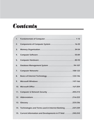 1.	 Fundamentals of Computer. . . . . . . . . . . . . . . . . . . . . . . . . . . . . . . . . 1-15
2.	 Components of Computer System. . . . . . . . . . . . . . . . . . . . . . . . . . 16-33
3.	 Memory Organisation. . . . . . . . . . . . . . . . . . . . . . . . . . . . . . . . . . . . . 34-54
4.	 Computer Software. . . . . . . . . . . . . . . . . . . . . . . . . . . . . . . . . . . . . . . 55-84
5.	 Computer Hardware . . . . . . . . . . . . . . . . . . . . . . . . . . . . . . . . . . . . . . 85-93
6.	 Database Management System . . . . . . . . . . . . . . . . . . . . . . . . . . 94-107
7.	 Computer Networks . . . . . . . . . . . . . . . . . . . . . . . . . . . . . . . . . . . 108-122
8.	 Basics of Internet Technology. . . . . . . . . . . . . . . . . . . . . . . . . . . 123-146
9.	 Microsoft Windows. . . . . . . . . . . . . . . . . . . . . . . . . . . . . . . . . . . . 147-166
10.	 Microsoft Office . . . . . . . . . . . . . . . . . . . . . . . . . . . . . . . . . . . . . . . 167-204
11.	 Computer & Network Security . . . . . . . . . . . . . . . . . . . . . . . . . . 205-215
12.	Abbreviations. . . . . . . . . . . . . . . . . . . . . . . . . . . . . . . . . . . . . . . . . 216-222
13.	Glossary. . . . . . . . . . . . . . . . . . . . . . . . . . . . . . . . . . . . . . . . . . . . . . 223-236
14.	 Technologies and Terms used in Internet Banking. . . . . . . . 237-239
15.	 Current Information and Developments in IT field . . . . . . . . 240-243
Contents
Contents
 