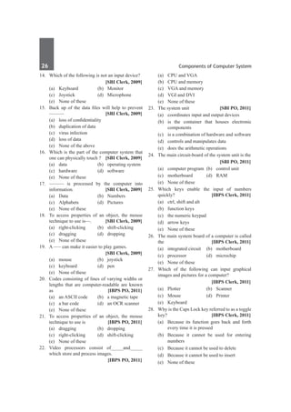 26	 Components of Computer System
14.	 Which of the following is not an input device?
		 [SBI Clerk, 2009]
	 (a)	Keyboard	 (b)	Monitor
	 (c)	Joystick	 (d)	Microphone
	 (e)	 None of these
15.	 Back up of the data files will help to prevent
——— 	 [SBI Clerk, 2009]
	 (a)	 loss of confidentiality
	 (b)	 duplication of data
	 (c)	 virus infection
	 (d)	 loss of data
	 (e)	 None of the above
16.	 Which is the part of the computer system that
one can physically touch ? 	 [SBI Clerk, 2009]
	 (a)	 data 	 (b)	 operating system
	 (c)	 hardware 	 (d)	 software
	 (e)	 None of these
17.	——— is processed by the computer into
information. 	 [SBI Clerk, 2009]
	 (a)	 Data	 (b)	 Numbers
	 (c)	Alphabets	 (d)	Pictures
	 (e)	 None of these
18.	 To access properties of an object, the mouse
technique to use is––. 	 [SBI Clerk, 2009]
	 (a)	right-clicking	 (b)	shift-clicking
	 (c)	dragging	 (d)	dropping
	 (e)	 None of these
19.	 A ––– can make it easier to play games.
		 [SBI Clerk, 2009]
	 (a)	mouse	 (b)	joystick
	 (c)	keyboard	 (d)	pen
	 (e)	 None of these
20.	 Codes consisting of lines of varying widths or
lengths that are computer-readable are known
as 	 [IBPS PO, 2011]
	 (a)	 an ASCII code 	 (b)	 a magnetic tape
	 (c)	 a bar code 	 (d)	 an OCR scanner
	 (e)	 None of these
21.	 To access properties of an object, the mouse
technique to use is 	 [IBPS PO, 2011]
	 (a)	 dragging 	 (b)	 dropping 	
	 (c)	 right-clicking 	 (d)	 shift-clicking
	 (e)	 None of these
22.	Video processors consist of_____and_____
which store and process images.
		 [IBPS PO, 2011]
	 (a)	 CPU and VGA	
	 (b)	 CPU and memory 	
	 (c)	 VGA and memory 	
	 (d)	 VGI and DVI 	
	 (e)	 None of these
23.	 The system unit	 [SBI PO, 2011]
	 (a)	 coordinates input and output devices
	 (b)	 is the container that houses electronic
components
	 (c)	 is a combination of hardware and software
	 (d)	 controls and manipulates data
	 (e)	 does the arithmetic operations
24.	 The main circuit-board of the system unit is the
		 [SBI PO, 2011]
	 (a)	 computer program	 (b)	 control unit
	 (c)	motherboard	 (d)	RAM
	 (e)	 None of these
25.	 Which keys enable the input of numbers
quickly? 	 [IBPS Clerk, 2011]
	 (a)	 ctrl, shift and alt 		
	 (b)	 function keys
	 (c)	 the numeric keypad 	
	 (d)	 arrow keys
	 (e)	 None of these
26.	 The main system board of a computer is called
the	 [IBPS Clerk, 2011]
	 (a)	 integrated circuit 	 (b)	 motherboard
	 (c)	 processor 	 (d)	 microchip
	 (e)	 None of these
27.	 Which of the following can input graphical
images and pictures for a computer?
		 [IBPS Clerk, 2011]
	 (a)	 Plotter 	 (b)	 Scanner
	 (c)	Mouse	 (d)	Printer	
	 (e)	Keyboard
28.	 Why is the Caps Lock key referred to as a toggle
key?	 [IBPS Clerk, 2011]
	 (a)	 Because its function goes back and forth
every time it is pressed
	 (b)	 Because it cannot be used for entering
numbers
	 (c)	 Because it cannot be used to delete
	 (d)	 Because it cannot be used to insert
	 (e)	 None of these
 