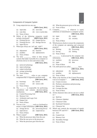 Components of Computer System	 27	
29.	 Using output devices one can
		 [IBPS Clerk, 2011]
	 (a)	 input data 	 (b)	 store data
	 (c)	 scan data 	 (d)	 view or print data
	 (e)	 None of these
30.	 Which of the following categories would
include a keyboard? 	 [IBPS Clerk, 2011]
	 (a) 	 Printing Device 	 (b)	 Output Device
	 (c)	 Pointing Device 	 (d)	 Storage Device
	 (e)	 Input Device
31.	 What type of keys are ‘ctrl’ and ‘shift’?
		 [IBPS Clerk, 2011]
	 (a)	 adjustment 	 (b)	 function
	 (c)	 modifier 	 (d)	 alphanumeric
	 (e)	 None of these
32.	 The term _________ refers to data storage
systems that make it possible for a computer or
electronic device to store and retrieve data.
		 [SBI Clerk, 2011]
	 (a)	 retrieval technology	
	 (b)	 input technology
	 (c)	 output technology	
	 (d)	 storage technology
	 (e)	 None of these
33.	 The term _________ refers to any computer
component that is required to perform work.
	 	 [SBI Clerk, 2011]
	 (a)	bootstrap	 (b)	kernel
	 (c)	 resource	 (d)	 source code
	 (e)	 None of these
34.	 The ________ is responsible for performing
calculations and contains decision-making
mechanisms. 	 [SBI Clerk, 2011]
	 (a) 	 Central Processing Unit
	 (b) 	 Memory Unit
	 (c) 	 Arithmetic and Logic Unit
	 (d) 	 Output Unit
	 (e) 	 None of these
35.	 You use a (n) ________, such as a keyboard or
mouse, to input information. [SBI Clerk, 2011]
	 (a) 	 storage device 	 (b) 	 processing device
	 (c) 	 input device 	 (d) 	 output device
	 (e) 	 None of these
36.	 What is output? 	 [SBI Clerk, 2011]
	 (a) 	 What the processor takes from the user
	 (b) 	 What the user gives to the processor
	 (c) 	 What the processor gets from the user
	 (d) 	 What the processor gives to the user
	 (e) 	 None of these
37.	 Computer_________ is whatever is typed,
submitted, or transmitted to a computer system.
	 	 [SBI Clerk, 2011]
	 (a) 	 input 	 (b) 	 output
	 (c) 	 data 	 (d) 	 circuitry
	 (e) 	 None of these
38.	 Which process checks to ensure the components
of the computer are operating and connected
properly? 	 [SBI Clerk, 2011]
	 (a) 	 Booting 	 (b) 	 Processing
	 (c) 	 Saving 	 (d) 	 Editing
	 (e) 	 None of these
39. 	 _________ is processed by the computer into
information. 	 [SBI Clerk, 2011]
	 (a) 	 numbers 	 (b) 	 processor
	 (c) 	 input 	 (d) 	 data
	 (e) 	 None of these
40.	 Ctrl, shift and alt are called _________ keys.
		 [SBI Clerk, 2011]
	 (a) 	 adjustment 	 (b) 	 function
	 (c) 	 modifier 	 (d) 	 alphanumeric
	 (e) 	 None of these
41.	 What is the function of the Central Processing
Unit of a Computer ?	 [SBI Clerk, 2012]
	 (a)	 Creates invoices	
	 (b)	 Performs calculations and processing
	 (c)	 Deletes Data	
	 (d)	 Corrupts the data
	 (e)	 None of these
42.	 All the characters that a device can use is called
its ?	 [SBI Clerk, 2012]
	 (a)	 Skill Set	
	 (b)	 Character Alphabet
	 (c)	 Character Codes	
	 (d)	 Keyboard Characters
	 (e)	 Character Set
43.	 Which unit controls the movement of signals
between CPU and I/O ? 	 [SBI Clerk, 2012]
	 (a)	ALU	
	 (b)	 Control Unit
	 (c)	 Memory Unit	
	 (d)	 Secondary Storage
	 (e)	 None of these
 
