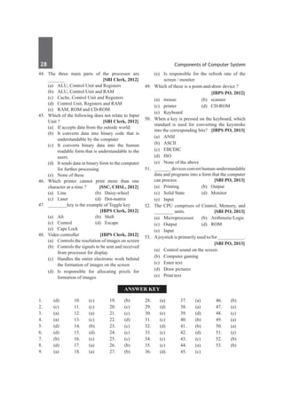 28	 Components of Computer System
44.	The three main parts of the processor are
_______ 	 [SBI Clerk, 2012]
	 (a)	 ALU, Control Unit and Registers	
	 (b)	 ALU, Control Unit and RAM	
	 (c)	 Cache, Control Unit and Registers	
	 (d)	 Control Unit, Registers and RAM
	 (e)	 RAM, ROM and CD-ROM
45.	 Which of the following does not relate to Input
Unit ? 	 [SBI Clerk, 2012]
	 (a)	 If accepts data from the outside world.	
	 (b)	 It converts data into binary code that is
understandable by the computer
	 (c)	 It converts binary data into the human
readable form that is understandable to the
users.	
	 (d)	 It sends data in binary form to the computer
for further processing
	 (e)	 None of these
46.	Which printer cannot print more than one
character at a time ? 	 [SSC, CHSL, 2012]
	 (a)	 Line	 (b)	 Daisy-wheel
	 (c)	 Laser	 (d)	 Dot-matrix
47.	 ________key is the example of Toggle key
		 [IBPS Clerk, 2012]
	 (a)	Alt	 (b)	Shift
	 (c)	Control	 (d)	Escape
	 (e)	 Caps Lock
48.	 Video controller	 [IBPS Clerk, 2012]
	 (a)	 Controls the resolution of images on screen
	 (b)	 Controls the signals to be sent and received
from processor for display
	 (c)	 Handles the entire electronic work behind
the formation of images on the screen
	 (d)	 Is responsible for allocating pixels for
formation of images
	 (e)	 Is responsible for the refresh rate of the
screen / monitor
49.	 Which of these is a point-and-draw device ?
	 	 [IBPS PO, 2012]
	 (a)	mouse	 (b)	scanner
	 (c)	 printer	 (d)	 CD-ROM
	 (e)	Keyboard
50.	 When a key is pressed on the keyboard, which
standard is used for converting the keystroke
into the corresponding bits?	 [IBPS PO, 2013]
	 (a)	ANSI
	 (b)	ASCII
	 (c)	 EBCDIC
	 (d)	ISO
	 (e)	 None of the above
51.	 _______ devices convert human-understandable
data and programs into a form that the computer
can process.	 [SBI PO, 2013]
	 (a)	Printing	 (b)	Output
	 (c)	 Solid State	 (d)	 Monitor
	 (e)	Input
52.	 The CPU comprises of Control, Memory, and
________ units. 	 [SBI PO, 2013]
	 (a)	Microprocessor	 (b)	Arithmetic/Logic
	 (c)	Output	 (d)	ROM
	 (e)	Input
53.	 Ajoystick is primarily used to/for ___________.
	 	 [SBI PO, 2013]
	 (a)	 Control sound on the screen
	 (b)	 Computer gaming
	 (c)	 Enter text
	 (d)	 Draw pictures
	 (e)	 Print text
Answer Key
1.	(d)
2.	(c)
3.	 (a)
4.	(a)
5.	 (d)
6.	(d)
7.	(b)
8.	 (d)
9.	 (a)
10.	(c)
11.	(c)
12.	(a)
13.	 (c)
14.	(b)
15.	 (d)
16.	(c)
17.	(a)
18.	 (a)
19.	 (b)
20.	(c)
21.	(c)
22.	(d)
23.	 (c)
24.	(c)
25.	 (c)
26.	(b)
27.	(b)
28.	 (a)
29.	 (d)
30.	 (e)
31.	 (c)
32.	 (d)
33.	 (c)
34.	 (c)
35.	 (c)
36.	 (d)
37.	 (a)
38.	 (a)
39.	 (d)
40.	(b)
41.	(b)
42.	(d)
43.	 (c)
44.	(a)
45.	 (c)
46.	(b)
47.	(e)
48.	 (c)
49.	 (a)
50.	 (a)
51.	 (e)
52.	 (b)
53.	 (b)	
 