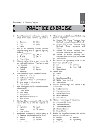 Components of Computer System	 29	
Practice Exercise
1.	 Most of the commonly used personal computers/
laptops do not have a command key known as
_________.
	 (a)	Turnover	 (b)	Shift
	 (c)	 Alter	 (d)	 Delete
	 (e)	Insert
2.	 Most of the commonly available personal
computers/laptops have a keyboard popularly
known as __________.
	 (a)	 QWERTY	 (b)	 QOLTY	
	 (c)	ALTER	 (d)	UCLIF
	 (e)	 None of these
3.	 Whenever we have to give space between the
two words while typing on PC we have to press
a key known as __________.
	 (a)	Backspace	 (b)	Shift
	 (c)	Control	 (d)	Escape
	 (e)	 Space Bar
4.	 Every component of your computer is either
	 (a)	 software or CPU/RAM
	 (b)	 hardware or software
	 (c)	 application software or system software
	 (d)	 input devices or output devices
	 (e)	 None of these
5.	 What is equipment used to capture information
and commands?
	 (a)	 Output device
	 (b)	 Input device
	 (c)	 Storage device
	 (d)	 Telecommunication device
	 (e)	 None of these
6.	 This type of hardware consists of devices that
translate data into a form the computer can
process
	 (a)	application	 (b)	input
	 (c)	 system	 (d)	 All of these
	 (e)	 None of these
7.	 Which of the following will translate images of
text, drawings, and photos into digital form?
	 (a)	digitizer	 (b)	modem
	 (c)	scanner	 (d)	keyboard
	 (e)	 None of these
8.	 The computer is made of which of the following
hardware equipments?
	 (a)	 Monitor, CPU (Central Processing Unit),
Keyboard, Mouse, Software and Network
	 (b)	 Monitor, CPU (Central Processing Unit),
Keyboard, Mouse, Programme and
Network
	 (c)	 Monitor, CPU (Central Processing Unit),
Keyboard, Mouse, Printer and Modem
	 (d)	 Monitor, CPU (Central Processing Unit),
Keyboard,Mouse,ApplicationsandNetwork
	 (e)	 None of these
9.	 For selecting or highlighting, which of the
following is generally used?
	 (a)	Icon	 (b)	Keyboard
	 (c)	 Mouse	 (d)	 Floppy Disk
	 (e)	 None of these
10.	 Scanner scans
	 (a)	Picture	
	 (b)	 Text
	 (c)	 Both Picture and Text	
	 (d)	 Neither Picture Nor Text
	 (e)	 None of these
11.	 Which of the following is not a function of the
control unit?
	 (a)	 Read instructions	
	 (b)	 Execute instructions
	 (c)	 Interpret instructions	
	 (d)	 Direct operations
	 (e)	 None of these
12.	 The most common input devices include –
	 (a)	 Monitor and keyboard	
	 (b)	 Monitor and mouse
	 (c)	 Monitor and keyboard	
	 (d)	 Printer and mouse
	 (e)	 None of these
13.	 Holding the mouse button down while moving
an object of text is known as –
	 (a)	 moving 	 (b)	 dragging
	 (c)	dropping	 (d)	highlighting
	 (e)	 None of these
 