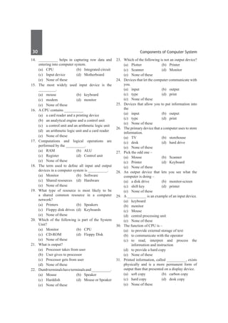 30	 Components of Computer System
14.	 __________ helps in capturing row data and
entering into computer system.
	 (a)	 CPU	 (b)	 Integrated circuit
	 (c)	 Input device	 (d)	 Motherboard
	 (e)	 None of these
15.	 The most widely used input device is the
_________.
	 (a)	mouse	 (b)	keyboard
	 (c)	modem	 (d)	monitor
	 (e)	 None of these
16.	 A CPU contains __________
	 (a)	 a card reader and a printing device
	 (b)	 an analytical engine and a control unit
	 (c)	 a control unit and an arithmetic logic unit
	 (d)	 an arithmetic logic unit and a card reader
	 (e)	 None of these
17.	
Computations and logical operations are
performed by the __________.
	 (a)	RAM	 (b)	ALU
	 (c)	 Register	 (d)	 Control unit
	 (e)	 None of these
18.	 The term used to define all input and output
devices in a computer system is __________.
	 (a)	Monitor	 (b)	Software
	 (c)	 Shared resources	 (d)	 Hardware
	 (e)	 None of these
19.	 What type of resource is most likely to be
a shared common resource in a computer
network?
	 (a)	Printers	 (b)	Speakers
	 (c)	 Floppy disk drives	 (d)	 Keyboards
	 (e)	 None of these
20.	 Which of the following is part of the System
Unit?
	 (a)	Monitor	 (b)	CPU
	 (c)	 CD-ROM	 (d)	 Floppy Disk
	 (e)	 None of these
21.	 What is output?
	 (a)	 Processor takes from user
	 (b)	 User gives to processor
	 (c)	 Processor gets from user
	 (d)	 None of these
22.	 Dumbterminalshaveterminalsand__________.
	 (a)	Mouse	 (b)	Speaker
	 (c)	 Harddish	 (d)	 Mouse or Speaker
	 (e)	 None of these
23.	 Which of the following is not an output device?
	 (a)	Plotter	 (b)	Printer
	 (c)	Scanner	 (d)	Monitor
	 (e)	 None of these
24.	 Devices that let the computer communicate with
you.	
	 (a)	input	 (b)	output
	 (c)	type	 (d)	print
	 (e)	 None of these
25.	 Devices that allow you to put information into
the
	 (a)	input	 (b)	output
	 (c)	type	 (d)	print
	 (e)	 None of these
26.	 The primary device that a computer uses to store
information.
	 (a)	TV	 (b)	storehouse
	 (c)	 desk	 (d)	 hard drive
	 (e)	 None of these
27.	 Pick the odd one –
	 (a)	Mouse	 (b)	Scanner
	 (c)	Printer	 (d)	Keyboard
	 (e)	 None of these
28.	 An output device that lets you see what the
computer is doing –
	 (a)	 a disk drive	 (b)	 monitor-screen
	 (c)	 shift key	 (d)	 printer
	 (e)	 None of these
29.	 A __________ is an example of an input device.
	 (a)	keyboard	
	 (b)	monitor
	 (c)	Mouse	
	 (d)	 central processing unit
	 (e)	 None of these
30.	 The function of CPU is –
	 (a)	 to provide external storage of text
	 (b)	 to communicate with the operator
	 (c)	to read, interpret and process the
information and instruction
	 (d)	 to provide a hard copy
	 (e)	 None of these
31.	 Printed information, called __________, exists
physically and is a more permanent form of
output than that presented on a display device.
	 (a)	 soft copy	 (b)	 carbon copy
	 (c)	 hard copy	 (d)	 desk copy
	 (e)	 None of these
 