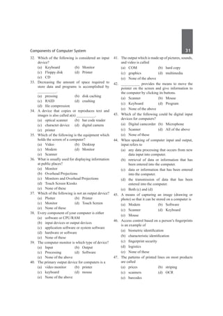 Components of Computer System	 31	
32.	 Which of the following is considered an input
device?
	 (a)	Keyboard	 (b)	Monitor
	 (c)	 Floppy disk	 (d)	 Printer	
	 (e)	 CD
33.	 Decreasing the amount of space required to
store data and programs is accomplished by
__________.
	 (a)	 pressing	 (b)	 disk caching
	 (c)	 RAID	 (d)	 crashing
	 (d)	 file compression
34.	 A device that copies or reproduces text and
images is also called a(n) __________.
	 (a)	 optical scanner	 (b)	 bar code reader
	 (c)	 character device	 (d)	 digital camera
	 (e)	printer
35.	 Which of the following is the equipment which
holds the screen of a computer?
	 (a)	 Video	 (b)	 Desktop
	 (c)	Modem	 (d)	Monitor
	 (e)	Scanner
36.	 What is usually used for displaying information
at public places?
	 (a)	Monitor
	 (b)	 Overhead Projections
	 (c)	 Monitors and Overhead Projections
	 (d)	 Touch Screen Kiosks
	 (e)	 None of these
37.	 Which of the following is not an output device?
	 (a)	Plotter	 (b)	Printer
	 (c)	 Monitor	 (d)	 Touch Screen
	 (e)	 None of these
38.	 Every component of your computer is either
	 (a)	 software or CPU/RAM
	 (b)	 input devices or output devices
	 (c)	 application software or system software
	 (d)	 hardware or software
	 (e)	 None of these
39.	 The computer monitor is which type of device?
	 (a)	Input	 (b)	Output
	 (c)	Processing	 (d)	Software
	 (e)	 None of the above
40.	 The primary output device for computers is a
	 (a)	 video monitor	 (b)	 printer
	 (c)	keyboard	 (d)	mouse
	 (e)	 None of the above
41.	 The output which is made up of pictures, sounds,
and video is called
	 (a)	 COM	 (b)	 hard copy
	 (c)	graphics	 (d)	multimedia
	 (e)	 None of the above
42.	 __________ provides the means to move the
pointer on the screen and give information to
the computer by clicking its buttons.
	 (a)	Scanner	 (b)	Mouse
	 (c)	Keyboard	 (d)	Program
	 (e)	 None of the above	
43.	 Which of the following could be digital input
devices for computers?
	 (a)	 Digital camcorder	 (b)	 Microphone
	 (c)	 Scanner	 (d)	 All of the above
	 (e)	 None of these
44.	 When speaking of computer input and output,
input refers to
	 (a)	 any data processing that occurs from new
data input into computer.
	 (b)	 retrieval of data or information that has
been entered into the computer.
	 (c)	 data or information that has been entered
into the computer.
	 (d)	 the transmission of data that has been
entered into the computer.
	 (e)	 Both (c) and (d)	
45.	 A means of capturing an image (drawing or
photo) so that it can be stored on a computer is
	 (a)	Modem	 (b)	Software
	 (c)	Scanner	 (d)	Keyboard
	 (e)	Mouse
46.	 Access control based on a person’s fingerprints
is an example of
	 (a)	 biometric identification
	 (b)	 characteristic identification
	 (c)	 fingerprint security
	 (d)	logistics
	 (e)	 None of these
47.	 The patterns of printed lines on most products
are called
	 (a)	prices	 (b)	striping
	 (c)	scanners	 (d)	OCR
	 (e)	barcodes
 