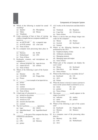 32	 Components of Computer System
48.	 Which of the following is needed for sound
recording?
	 (a)	Speaker	 (b)	Microphone
	 (c)	Talker	 (d)	Mouse
	 (e)	Telephone
49.	 Codes consisting of bars or lines of varying
widths or lengths that are computer-readable are
known as __________.
	 (a)	 an ASCII code	 (b)	 a magnetic tape
	 (c)	 an OCR scanner	 (d)	 a bar code
	 (e)	 None of these
50.	 In a computer most processing takes place in
_________.
	 (a)	Memory	 (b)	RAM
	 (c)	Motherboard	 (d)	CPU
	 (e)	 None of these
51.	 Keyboards, scanners, and microphones are
examples of __________.
	 (a)	 software programs	 (b)	 input devices
	 (c)	 output devices	 (d)	 utilities
	 (e)	 None of these
52.	 Which of the following is part of the System
Unit?
	 (a)	Monitor	 (b)	CPU
	 (c)	 CD-ROM	 (d)	 Floppy Disk	
	 (e)	Printer
53.	 A __________ is an example of an input device.
	 (a)	printer	
	 (b)	monitor
	 (c)	scanner	
	 (d)	 central processing unit
	 (e)	 None of these
54.	 A hard copy of a document is __________.
	 (a)	 printed on the printer	
	 (b)	 stored on a floppy
	 (c)	 stored on a CD	
	 (d)	 stored in the hard disk
	 (e)	scanned
55.	 The ALU performs _________ operations.
	 (a)	logic	 (b)	ASCII
	 (c)	algorithm-based	 (d)	logarithm-based
	 (e)	 final
56.	 _________ is the part of the computer that does
arithmetical calculations.
	 (a)	OS	 (b)	ALU
	 (c)	CPU	 (d)	Memory
	 (e)	printer
57.	 ALU works on the instructions and data held in
the
	 (a)	Notebook	 (b)	Registers
	 (c)	 Copy Pad	 (d)	 I/O devices
	 (e)	 None of these
58.	 What is a device that can change images into
codes for the computer?
	 (a)	Mouse	 (b)	Printer
	 (c)	Joystick	 (d)	Keyboard
	 (e)	Scanner	
59.	 Which of the following functions is not
performed by the CPU?
	 (a)	 Graphical display of data
	 (b)	 Arithmetic calculations
	 (c)	 Managing memory
	 (d)	 Managing input and output
	 (e)	 None of these
60.	 Which part of the computer can display the
user’s work?
	 (a)	Mouse	 (b)	Keyboard
	 (c)	 Disk Drive	 (d)	 Monitor
	 (e)	 None of these
61.	 Which of the following is a secondary device?
	 (a)	 Keyboard	 (b)	 CD
	 (c)	ALU	 (d)	Mouse
	 (d)	Printer
62.	 When the mouse is moved, it causes a picture to
move on the screen which is referred to as in a
	 (a)	menu	 (b)	icon
	 (c)	pointer	 (d)	tab
	 (e)	 None of these
63.	 The mouse __________ usually appears in the
shape of an arrow.
	 (a)	indicator	 (b)	marker
	 (c)	meter	 (d)	pointer
	 (e)	 None of these
64.	 Which of the following is part of the system
unit?
	 (a)	 Keyboard	 (b)	 Floppy disks
	 (c)	Monitor	 (d)	Memory
	 (e)	 CD
65.	 In a computer, most of the processing takes
place in
	 (a)	Memory	 (b)	RAM
	 (c)	CPU	 (d)	Motherboard
	 (e)	ALU
 