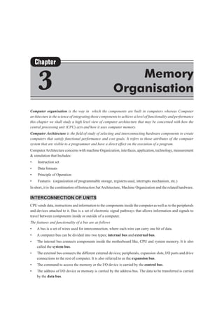 Computer organisation is the way in which the components are built in computers whereas Computer
architecture is the science of integrating those components to achieve a level of functionality and performance
this chapter we shall study a high level view of computer architecture that may be concerned with how the
central processing unit (CPU) acts and how it uses computer memory.
Computer Architecture is the field of study of selecting and interconnecting hardware components to create
computers that satisfy functional performance and cost goals. It refers to those attributes of the computer
system that are visible to a programmer and have a direct effect on the execution of a program.
ComputerArchitecture concerns with machine Organization, interfaces, application, technology, measurement
& simulation that Includes:
•	 Instruction set
•	 Data formats
•	 Principle of Operation
•	 Features (organization of programmable storage, registers used, interrupts mechanism, etc.)
In short, it is the combination of Instruction Set Architecture, Machine Organization and the related hardware.
Interconnection of Units
CPU sends data, instructions and information to the components inside the computer as well as to the peripherals
and devices attached to it. Bus is a set of electronic signal pathways that allows information and signals to
travel between components inside or outside of a computer.
The features and functionality of a bus are as follows
•	 A bus is a set of wires used for interconnection, where each wire can carry one bit of data.
•	 A computer bus can be divided into two types; internal bus and external bus.
•	 The internal bus connects components inside the motherboard like, CPU and system memory. It is also
called the system bus.
•	 The external bus connects the different external devices; peripherals, expansion slots, I/O ports and drive
connections to the rest of computer. It is also referred to as the expansion bus.
•	 The command to access the memory or the I/O device is carried by the control bus.
•	 The address of I/O device or memory is carried by the address bus. The data to be transferred is carried
by the data bus.
Chapter
3 Memory
Organisation
 