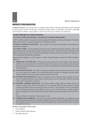 36	 Memory Organisation
Memory OrganiSation
Computer memory is the storage space in computer where data is to be processed and instructions required
for processing are stored. The memory is divided into large number of small parts. Each part is called cell.
Each location or cell has a unique address, which varies from zero to memory size minus one.
some important definitions –
Accumulator and general and special purpose registers:
ACPU contains a number of register to store data temporarily during the execution of a program. The number
differ from processor to processor. Registers are classified as follows :
General Purpose Registers : These registers store data and intermediate results during the
execution of a program.
Accumulators : It is most efficient in data movement, arithmetic and logical operation. It has some
special features that the other general purpose registers do not have. After the execution of arithmetic and
logical instructions, the result is placed in the accumulator. All data transfer between the CPU and device/
port are performed through the accumulator.
Special Purpose Registers : A CPU contains a number of special purpose registers for different purpose.
These are
(i) 	 Program Counter (PC) : The program counter keeps track of the address of the instruction
which is to be executed next. So it holds the address of the memory location, which contains the next
instruction to be fetched from the memory. Its contents is automatically incremented after an instruction
has been fetched.
(ii) 	 Stack Pointer (SP) : The stack is a sequence of memory location defined by the user. It is used
to save the contents of a register if it is required during the execution of a program. the stack pointer
holds the address of the last occupied memory location of the stack.
(iii)	 Instruction Register : It holds an instruction until it is decoded. Some computers have two
types of instruction registers, and so they can fetch and save the next instruction while the execution
of the previous instruction is going on.
(iv)	 Memory Address Register : The memory address register holds the address of the next
memory location where the next instruction is to be executed. While the first instruction is being
executed, the address of the next memory location is held by it. The computer’s CPU uses the address
bus to communicate which memory address it wants to access, and the memory controller reads the
address and then puts the data stored in that memory address back onto the address bus for the CPU to
use.
Memory- Memory is made up of large number of cells.
(v)	 MemoryData Address : The memory data register (MDR) is the register of a computer’s control
unit that contains the data to be stored in the computer storage (e.g. RAM), or the data after a fetch from
the computer storage. It acts like a buffer and holds anything that is copied from the memory ready for
the processor to use it.
Memory is primarily of three types:
1.	 Cache Memory
2.	 Primary Memory/Main Memory
3.	 Secondary Memory
 