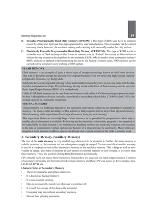 Memory Organisation	 39	
B. 	 Erasable Programmable Read-Only Memory (EPROM) : This type of ROM can have its contents
erased by ultraviolet light and then reprogrammed by user/manufacturer. This procedure can be carried
out many times; however, the constant erasing and rewriting will eventually render the chip useless.
C. 	 Electrically Erasable Programmable Read-Only Memory (EEPROM) : This type of ROM works in
a similar way to Flash memory in that it can its contents can be ‘flashed’ for erasure ad then written to
without having to remove the chip from its environment. EEPROMs are used to store a computer system’s
BIOS, and can be updated without returning the unit to the factory. In many cases, BIOS updates can be
carried out by computer users wishing a BIOS update.
Flash Memory
Flash memory is an example of quite a recent type of storage technology known as solid state devices.
This type of portable storage has become very popular because of its low price and high storage capacity
compared to its rivals, e.g. floppy disk.
Solid state devices are regarded as being robust and reliable because they have no moving parts with the data
stored in semiconductor chips. This technology already exists in the form of flash memory used to store the
Basic Input/Output System (BIOS) of a motherboard.
Unlike ROM, flash memory can be read form and written to and unlike RAM does not require power to retain
its data.Although these devices typically cannot hold as much data as hard disks, CD-ROMs and DVDs, the
storage capacity is continually increasing.
Virtual Memory
Virtual memory is a technique that allows the execution of processes which are not completely available in
memory. The main visible advantage of this scheme is that programs can be larger than physical memory.
Virtual memory is the separation of user logical memory from physical memory.
This separation allows an extremely large virtual memory to be provided for programmers when only a
smaller physical memory is available. Following are the situations, when entire program is not required to
be loaded fully in main memory. User written error handling routines are used only when an error occured
in the data or computation. Certain options and features of a program may be used rarely. Many tables are
assigned a fixed amount of address space even though only a small amount of the table is actually used.
3.  Secondary Memory (Auxillary Memory)
The size of the main memory is very small if large data need to be stored in it. Further, the main memory is
volatile in nature i.e. the contents are lost when power supply is stopped. To overcome these another memory
is used in a computer system called secondary memory or the auxiliary memory. This is large as well as non-
volatile in nature. This type of memory is also known as external memory or non-volatile. It is slower than
main memory. These are used for storing Data/Information permanently.
CPU directly does not access these memories, instead they are accessed via input-output routines. Contents
of secondary memories are first transferred to main memory and then CPU can access it. For example, disk,
CD-ROM, DVD, etc.
Characteristics of Secondary Memory
•	 These are magnetic and optical memories.
•	 It is known as backup memory.
•	 It is non-volatile memory.
•	 Data is permanently stored even if power is switched off.
•	 It is used for storage of the data in the computer.
•	 Computer may run without secondary memory.
•	 Slower than primary memories.
 