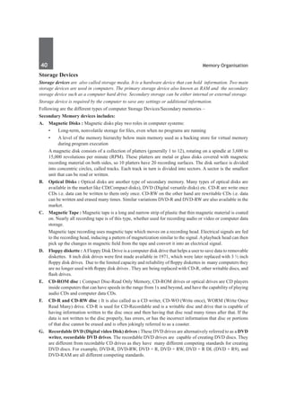 40	 Memory Organisation
Storage Devices
Storage devices are also called storage media. It is a hardware device that can hold information. Two main
storage devices are used in computers. The primary storage device also known as RAM and the secondary
storage device such as a computer hard drive. Secondary storage can be either internal or external storage.
Storage device is required by the computer to save any settings or additional information.
Following are the different types of computer Storage Devices/Secondary memories –
Secondary Memory devices includes:
A. 	 Magnetic Disks : Magnetic disks play two roles in computer systems:
	 • 	 Long-term, nonvolatile storage for files, even when no programs are running
	 •	 A level of the memory hierarchy below main memory used as a backing store for virtual memory
during program execution
	 A magnetic disk consists of a collection of platters (generally 1 to 12), rotating on a spindle at 3,600 to
15,000 revolutions per minute (RPM). These platters are metal or glass disks covered with magnetic
recording material on both sides, so 10 platters have 20 recording surfaces. The disk surface is divided
into concentric circles, called tracks. Each track in turn is divided into sectors. A sector is the smallest
unit that can be read or written.
B. 	 Optical Disks : Optical disks are another type of secondary memory. Many types of optical disks are
available in the market like CD(Compact disks), DVD (Digital versatile disks) etc. CD-R are write once
CDs i.e. data can be written to them only once. CD-RW on the other hand are rewritable CDs i.e. data
can be written and erased many times. Similar variations DVD-R and DVD-RW are also available in the
market.
C.	 Magnetic Tape : Magnetic tape is a long and narrow strip of plastic that thin magnetic material is coated
on. Nearly all recording tape is of this type, whether used for recording audio or video or computer data
storage.
	 Magnetic tape recording uses magnetic tape which moves on a recording head. Electrical signals are fed
to the recording head, inducing a pattern of magnetization similar to the signal. A playback head can then
pick up the changes in magnetic field from the tape and convert it into an electrical signal.
D. 	 Floppy diskette : AFloppy Disk Drive is a computer disk drive that helps a user to save data to removable
diskettes. 8 inch disk drives were first made available in 1971, which were later replaced with 3 ½ inch
floppy disk drives. Due to the limited capacity and reliability of floppy diskettes in many computers they
are no longer used with floppy disk drives . They are being replaced with CD-R, other writable discs, and
flash drives.
E. 	 CD-ROM disc : Compact Disc-Read Only Memory, CD-ROM drives or optical drives are CD players
inside computers that can have speeds in the range from 1x and beyond, and have the capability of playing
audio CDs and computer data CDs.
F. 	 CD-R and CD-RW disc : It is also called as a CD writer, CD-WO (Write once), WORM (Write Once
Read Many) drive. CD-R is used for CD-Recordable and is a writable disc and drive that is capable of
having information written to the disc once and then having that disc read many times after that. If the
data is not written to the disc properly, has errors, or has the incorrect information that disc or portions
of that disc cannot be erased and is often jokingly referred to as a coaster.
G. 	 Recordable DVD (Digital video Disk) drives : These DVD drives are alternatively referred to as a DVD
writer, recordable DVD drives. The recordable DVD drives are capable of creating DVD discs. They
are different from recordable CD drives as they have many different competing standards for creating
DVD discs. For example, DVD-R, DVD-RW, DVD + R, DVD + RW, DVD + R DL (DVD + R9), and
DVD-RAM are all different competing standards.
 