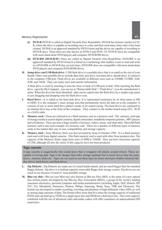 Memory Organisation	 41	
	 (i)	 DVD-R DVD-R is called as Digital Versatile Disc-Recordable. DVD-R has features similar to CD-
R, where the drive is capable or recording once to a disc and then read many times after it has been
created. DVD-R is an approved standard by DVD Forum and the drives are capable of recording to
DVD-R discs. These discs are also known as DVD-5 and DVD -10. DVD-R discs are compatible
with most stand alone DVD players and computer DVD-ROM drives.
	 (ii)	 DVD-RW (DVD-R/W) These are called as Digital Versatile Disc-Read/Write. DVD-RW is an
approved standard by DVD Forum.It is based on a technology that enables a user to read and write
to a DVD-RW or DVD-R disc several times. DVD-RW discs are compatible with most stand-alone
DVD players and computer DVD-ROM drives.
H. 	 Jump drive and USB flash drive : USB flash drive is a portable drive that is as small as the size of your
thumb. Other such portable drives include data stick, pen drive, keychain drive ,thumb drive .It connects
to the computer USB port. Flash drives are available in different sizes such as 256MB, 512MB, 1GB,
5GB, and 16GB . They can easily store and transfer information.
	 A flash drive is used by inserting it onto the front or back of USB port or hub. After inserting the flash
drive , open the My Computer , you can see as “Removeable Disk”, “Flash drive”, or as the manufacturer’s
name. When the drive has been identified , data can be copied onto the flash drive by a simple copy paste
or just dragging and dropping onto the flash drive icon.
I. 	 Hard Drive : It is called as the hard disk drive. It is represented sometimes by its short name as HD
or HDD. It is the computer’s main storage area that permanently stores the data on to the computer. It
consists of one or more hard drive platters inside of air sealed casing. The hard drives are contained in
an internal drive bay at the front of the computer . They connect to the mother board using ATA, SCSI
or a SATA cable .
J. 	 Memory card : These are referred to as a flash memory card or a memory card . The memory card type
of storage media is used in digital cameras, digital camcorders, handheld computers,printers , MP3 players
and cell phones. They can store a huge number of pictures, videos, music, and other data. MicroSD flash
memory card is one such example of a memory card . There are a number of different types of memory
cards in the market that vary in size, compatibility, and storage capacity.
K.	 Memory stick : Sony Memory Stick was first invented by Sony in October 1998 . It is a flash memory
card used with Sony digital cameras . This flash memory card is used with other Sony products also. The
capacity of the Memory Sticks range from sizes of 4MB to 256GB . They can have maximum capacity
of 2TB, although till now the sticks of this capacity have not been produced .
Tape cassette
A tape cassette is magnetically thin coated piece that is wrapped with plastic around wheels. These are
capable of storing data. Tape is far cheaper than other storage mediums but is much slower than the jump
drives , memory sticks etc . Tapes are not much in use these days for faster and more reliable solutions like
disc drives, hard drives, and flash drives.
L.	 Zip Diskette : Zip Diskette are made out of a much harder plastic and are much bigger than the standard
floppy diskette. Zip drive is a medium capacity removable floppy disk storage system. Zip drives are not
much in use because of need of mass portable storage .
M.	 Blue ray disk : Blu-ray (not Blue-ray) also known as Blu-ray Disc (BD), is the name of a new optical
disc format jointly developed by the Blu-ray Disc Association (BDA), a group of the world’s leading
consumer electronics, personal computer and media manufacturers (including Apple, Dell, Hitachi, HP,
JVC, LG, Mitsubishi, Panasonic, Pioneer, Philips, Samsung, Sharp, Sony, TDK and Thomson). The
format was developed to enable recording, rewriting and playback of high-definition video (HD), as well
as storing large amounts of data. The format offers more than five times the storage capacity of traditional
DVDs and can hold up to 25GB on a single-layer disc and 50GB on a dual-layer disc. This extra capacity
combined with the use of advanced video and audio codecs will offer consumers an unprecedented HD
experience.
 