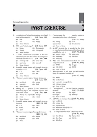 Memory Organisation	 43	
Past Exercise
1.	 A collection of related information sorted and
dealt with as a unit is a	 [SBI Clerk, 2009]
	 (a)	disk	 (b)	data
	 (c)	 file	 (d)	 floppy
	 (e)	 None of these
2.	 CDs are of which shape?	 [SBI Clerk, 2009]
	 (a)	 Square 	 (b)	 Rectangular
	 (c)	 Round 	 (d)	 Hexagonal
	 (e)	 None of these
3.	 A disk’s content that is recorded at the time
of manufacture and that cannot be changed or
erased by the user is—— 	 [SBI Clerk, 2009]
	 (a)	memory-only	 (b)	write-only
	 (c)	read-only	 (d)	run-only
	 (e)	 None of these
4.	 Reusable optical storage will typically have the
acronym——— 	 [SBI Clerk, 2009]
	 (a)	 CD	 (b)	 DVD
	 (c)	ROM	 (d)	RW
	 (e)	 None of these
5.	 The most common type of storage devices are—
—— 	 [SBI Clerk, 2009]
	 (a)	persistent	 (b)	optical
	 (c)	 magnetic	 (d)	 flash
	 (e)	 None of these
6.	 During the –– portion of the Information
Processing Cycle, the computer acquires data
from some source. 	 [SBI Clerk, 2009]
	 (a)	 storage and output	 (b)	 storage
	 (c)	input	 (d)	output
	 (e)	 None of these
7.	 Reusable optical storage will typically have the
acronym 	 [IBPS PO, 2011]
	 (a)	 CD 	 (b)	 DVD 	
	 (c) ROM 	 (d)	 RW
	 (e)	ROS
8.	 The most common type of storage devices are
		 [IBPS PO, 2011]
	 (a)	 persistent 	 (b)	 optical
	 (c) magnetic 	 (d)	 flash
	 (e)	steel
9.	 Computers use the ________ number system to
store data and perform calculations.
		 [IBPS PO, 2011]
	 (a)	 binary 	 (b)	 octal 	
	 (c) decimal 	 (d)	 hexadecimal 	
	 (e)	 None of these
10.	 A disk’s content that is recorded at the time
of manufacture and that cannot be changed or
erased by the user is 	 [IBPS PO, 2011]
	 (a)	memory-only	 (b)	write-only	
	 (c)	 once-only 	 (d)	 run-only	
	 (e)	read-only
11.	 What is the permanent memory built into your
computer called? 	 [IBPS PO, 2011]
	 (a)	RAM	 (b)	Floppy
	 (c)	 CD-ROM	 (d)	 ROM
	 (e)	 None of these
12.	 When you save to this, your data will remain
when the computer is turned off.
		 [IBPS PO, 2011]
	 (a)	 RAM 	
	 (b)	motherboard
	 (c)	 secondary storage device
	 (d)	 primary storage
	 (e)	 None of these
13.	 The contents of ____ are lost when the computer
turns off. 	 [IBPS PO, 2011]
	 (a)	 storage 	 (b)	 input 	
	 (c) output 	 (d)	 memory 	
	 (e)	 None of these
14.	 A DVD is an example of a(n)	[IBPS PO, 2011]
	 (a)	 hard disk 	
	 (b)	 optical disc
	 (c)	 output device 	
	 (d)	 solid-state storage device
	 (e)	 None of these
15.	 The computer abbreviation KB usually means
		 [IBPS PO, 2011]
	 (a)	 Key Block 	 (b)	 Kernel Boot 	
	 (c) 	 Key Byte 	 (d)	 Kit Bit 	
	 (e)	 Kilo Byte
 