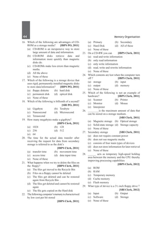 44	 Memory Organisation
16.	 Which of the following are advantages of CD-
ROM as a storage media? 	 [IBPS PO, 2011]
	 (a)	 CD-ROM is an inexpensive way to store
large amount of data and information.
	 (b)	 CD-ROM disks retrieve data and
information more quickly than magnetic
disks do.
	 (c)	 CD-ROMs make less errors than magnetic
media.
	 (d)	 All the above
	 (e)	 None of these
17.	 Which of the following is a storage device that
uses rigid, permanently installed magnetic disks
to store data/information? 	 [IBPS PO, 2011]
	 (a)	 floppy diskette	 (b)	 hard disk	
	 (c)	 permanent disk	 (d)	 optical disk	
	 (e)	 None of these
18.	 Which of the following is billionth of a second?
		 [SBI PO, 2011]
	 (a)	Gigabyte	 (b)	Terabyte
	 (c)	Nanosecond	 (d)	Microsecond
	 (e)	Terasecond
19.	 How many megabytes make a gigabyte?
		 [IBPS Clerk, 2011]
	 (a)	 1024 	 (b)	 128 	
	 (c)	 256 	 (d)	 512
	 (e)	64
20.	The time for the actual data transfer after
receiving the request for data from secondary
storage is referred to as the disk’s
		 [IBPS Clerk, 2011]
	 (a)	 transfer time 	 (b)	 movement time
	 (c)	 access time 	 (d)	 data input time
	 (e)	 None of these
21.	 What happens when we try to delete the files on
the floppy? 	 [IBPS Clerk, 2011]
	 (a) 	 The files get moved to the Recycle Bin
	 (b)	 Files on a floppy cannot be deleted
	 (c)	 The files get deleted and can be restored
again from Recycle Bin 	.
	 (d)	 The files get deleted and cannot be restored
again
	 (e)	 The file gets copied on the Hard disk
22.	 Thefollowingcomputer’smemoryischaracterised
by low cost per bit stored
		 [IBPS Clerk, 2011]
	 (a)	 Primary 	 (b)	 Secondary
	 (c)	 Hard Disk 	 (d)	 All of these
	 (e)	 None of these
23.	 On a CD-RW you can	 [IBPS Clerk, 2011]
	 (a) 	 read and write information
	 (b)	 only read information
	 (c)	 only write information
	 (d)	 read, write and rewrite information
	 (e)	 None of these
24.	 Which contents are lost when the computer turn
off ? 	 [IBPS Clerk, 2011]
	 (a)	 storage 	 (b)	 input 	
	 (c)	 output 	 (d)	 memory 	
	 (e)	 None of these
25.	 Which of the following is not an example of
hardware? 	 [IBPS Clerk, 2011]
	 (a)	 Scanner 	 (b)	 Printer
	 (c)	 Monitor 	 (d)	 Mouse
	 (e)	Interpreter
26. 	 ________is the maximum amount of data that
can be stored on a storage medium.
		 [SBI Clerk, 2011]
	 (a) 	 Magnetic storage 	 (b) 	 Optical storage
	 (c) 	 Solid-state storage 	(d) 	 Storage capacity
	 (e) 	 None of these
27.	 Secondary storage 	 [SBI Clerk, 2011]
	 (a) 	 does not require constant power
	 (b) 	 does not use magnetic media
	 (c) 	 consists of four main types of devices
	 (d) 	 does not store information for later retrieval
	 (e) 	 None of these
28.	 ______ acts as temporary high-speed holding
area between the memory and the CPU thereby
improving processing capabilities
		 [IBPS Clerk, 2012]
	 (a)	ROM	
	 (b)	RAM
	 (c)	 Temporary memory	
	 (d)	 Cache memory
	 (e)	 Flash memory
29.	 What type of device is a 3½ inch floppy drive ?
		 [SBI Clerk, 2012]
	 (a)	Input	 (b)	Output
	 (c)	Software	 (d)	Storage
	 (e)	 None of these
 