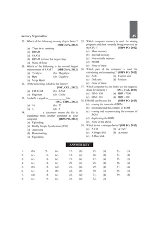 Memory Organisation	 45	
30.	 Which of the following memory chip is faster ?
		 [SBI Clerk, 2012]
	 (a)	 There is no certainty	
	 (b)	 DRAM
	 (c)	SRAM	
	 (d)	 DRAM is faster for larger chips
	 (e)	 None of these
31.	 Which of the following is the second largest
measurement of RAM ? 	 [SBI Clerk, 2012]
	 (a)	Terabyte	 (b)	Megabyte
	 (c)	Byte	 (d)	Gigabyte
	 (e)	 Mega Hertz
32.	 Of the following, which is the fastest?
		 [SSC, CGL, 2012]
	 (a)	 CD-ROM	 (b)	 RAM
	 (c)	Registers	 (d)	Cache
33.	 A nibble is equal to _____________ bits.
		 [SSC, CHSL, 2012]
	 (a)	 16	 (b)	 32
	 (c)	 4 	 (d)	 8
34.	 ___________ a document means the file is
transferred from another computer to your
computer.	 [IBPS PO, 2012]
	 (a)	Uploading	
	 (b)	 Really Simple Syndication (RSS)
	 (c)	Accessing	
	 (d)	 Downloading
	 (e)	Upgrading
35.	 Which computer memory is used for storing
programs and data currently being processed by
the CPU ?	 [IBPS PO, 2012]
	 (a)	 Mass memory	
	 (b)	 Internal memory
	 (c)	 Non-volatile memory	
	 (d)	PROM
	 (e)	 None of these
36.	 Which part of the computer is used for
calculating and comparing ?	 [IBPS PO, 2012]
	 (a)	 ALU	 (b)	 Control unit
	 (c)	 Disk unit	 (d)	 Modem
	 (e)	 None of these
37. 	 Which computer was the first to use the magnetic
drum for memory ? 	 [SSC, CGL, 2013]
	 (a)	 IBM - 650	 (b)	 IBM - 7090
	 (c)	 IBM - 701	 (d)	 IBM - 360
38. EPROM can be used for	 [IBPS PO, 2013]
	 (a)	 erasing the contents of ROM
	 (b)	 reconstructing the contents of ROM
	 (c)	 erasing and reconstructing the contents of
ROM
	 (d)	 duplicating the ROM
	 (e)	 None of the above
39.	 Which is not a storage device?	[SBI PO, 2013]
	 (a)	 A CD	 (b)	 A DVD
	 (c)	 A floppy disk	 (d)	 A printer
	 (e)	 A Hard disk
Answer Key
1.	(b)
2.	(c)
3.	 (c)
4.	(c)
5.	 (b)
6.	(c)
7.	(d)
8.	 (c)
9.	 (a)
10.	(e)
11.	(e)
12.	(c)
13.	 (d)
14.	(b)
15.	 (e)
16.	(a)
17.	(b)
18.	 (c)
19.	 (a)
20.	(c)
21.	(d)
22.	(b)
23.	 (d)
24.	(d)
25.	 (e)
26.	(d)
27.	(a)
28.	 (d)
29.	 (d)
30.	 (c)
31.	 (d)
32.	 (c)
33.	 (c)
34.	 (d)
35.	 (e)
36.	 (a)
37.	 (a)
38.	 (c)
39.	 (d)
 