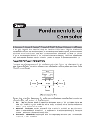C-Commonly;O-Oriented;M-Machine;P-Particularly;U-Used; T - for Trade;E-Education;R-andResearch.
In this age of computers there is no such activity that cannot be achieved without computers. Computer has
become an indispensable and multipurpose tool. We are breathing in the computer age and gradually computer
has become such a desire necessity of life that it is difficult to imagine life without it. This book will help you
to gain an understanding of the basic as well as advanced concepts of computers. It will cover a foundational
study of the computer hardware, software, operating systems, peripherals, the hardware maintenance etc.
Concept of Computer System
A computer is an advanced electronic device that takes raw data as input from the user and processes this data
under the control of set of instructions (called program) and gives the result (output) and saves output for the
future reference and usage.
To know about the working of a computer, first need to understand various terms such as Data, Processing and
Information. First of all, lets start with three basic terms:-
1. 	 Data : Data is a collection of basic facts and figure without any sequence. This data is also called as raw
data. When the data is collected as facts and figures, there is no meaning to it, at that time, for example,
name of people, names of employees etc.
2.	 Processing : Processing is the set of instructions given by the user to the related data that was collected
earlier to output meaningful information. The computer does the required processing by making the
necessary calculations, comparisons and decisions.
3.	 Information : Information is the end point or the final output of any processed work. This meaningful
output data is called information.
Chapter
1 Fundamentals of
Computer
 