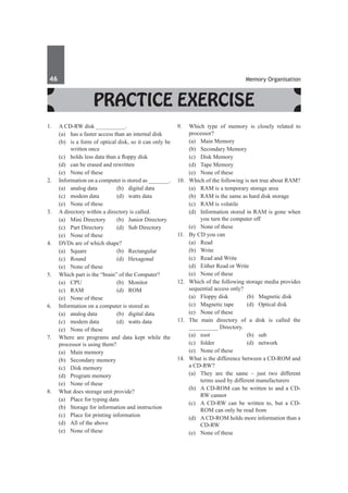 46	 Memory Organisation
Practice Exercise
1.	 A CD-RW disk __________.
	 (a)	 has a faster access than an internal disk
	 (b)	 is a form of optical disk, so it can only be
written once
	 (c)	 holds less data than a floppy disk
	 (d)	 can be erased and rewritten
	 (e)	 None of these
2.	 Information on a computer is stored as _______.
	 (a)	 analog data	 (b)	 digital data
	 (c)	 modem data	 (d)	 watts data
	 (e)	 None of these
3.	 A directory within a directory is called.
	 (a)	 Mini Directory	 (b)	 Junior Directory
	 (c)	 Part Directory	 (d)	 Sub Directory
	 (e)	 None of these
4.	 DVDs are of which shape?
	 (a)	 Square	 (b)	 Rectangular
	 (c)	 Round	 (d)	 Hexagonal
	 (e)	 None of these
5.	 Which part is the “brain” of the Computer?
	 (a)	CPU	 (b)	Monitor
	(c)	
Ram	 (d)	ROM
	 (e)	 None of these
6.	 Information on a computer is stored as
	 (a)	 analog data	 (b)	 digital data
	 (c)	 modem data	 (d)	 watts data
	 (e)	 None of these
7.	 Where are programs and data kept while the
processor is using them?
	 (a)	 Main memory	
	 (b)	 Secondary memory
	 (c)	 Disk memory	
	 (d)	 Program memory
	 (e)	 None of these
8.	 What does storage unit provide?
	 (a)	 Place for typing data
	 (b)	 Storage for information and instruction
	 (c)	 Place for printing information
	 (d)	 All of the above
	 (e)	 None of these
9.	 Which type of memory is closely related to
processor?
	 (a)	 Main Memory	
	 (b)	 Secondary Memory
	 (c)	 Disk Memory	
	 (d)	 Tape Memory
	 (e)	 None of these
10.	 Which of the following is not true about RAM?
	 (a)	 RAM is a temporary storage area
	 (b)	 RAM is the same as hard disk storage
	 (c)	 RAM is volatile
	 (d)	 Information stored in RAM is gone when
you turn the computer off
	 (e)	 None of these
11.	 By CD you can
	 (a)	Read	
	 (b)	Write
	 (c)	 Read and Write	
	 (d)	 Either Read or Write
	 (e)	 None of these
12.	 Which of the following storage media provides
sequential access only?
	 (a)	 Floppy disk	 (b)	 Magnetic disk
	 (c)	 Magnetic tape	 (d)	 Optical disk
	 (e)	 None of these
13.	 The main directory of a disk is called the
__________ Directory.
	 (a)	root	 (b)	sub
	 (c)	folder	 (d)	network
	 (e)	 None of these
14.	 What is the difference between a CD-ROM and
a CD-RW?
	 (a)	 They are the same – just two different
terms used by different manufacturers
	 (b)	 A CD-ROM can be written to and a CD-
RW cannot
	 (c)	 A CD-RW can be written to, but a CD-
ROM can only be read from
	 (d)	 A CD-ROM holds more information than a
CD-RW
	 (e)	 None of these
 