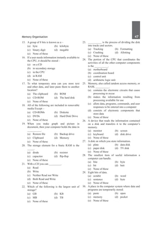 Memory Organisation	 47	
15.	 A group of 8 bits is known as a –
	 (a)	byte	 (b)	kilobyte
	 (c)	 binary digit	 (d)	 megabit
	 (e)	 None of these
16.	 If a user needs information instantly available to
the CPU, it should be stored –
	 (a)	 on a CD	
	 (b)	 in secondary storage
	 (c)	 in the CPU	
	 (d)	 in RAM
	 (e)	 None of these
17.	 To what temporary area can you store text
and other data, and later paste them to another
location?
	 (a)	 The clipboard	 (b)	 ROM
	 (c)	 CD-ROM	 (d)	 The hard disk
	 (e)	 None of these
18.	 All of the following are included in removable
media Except –
	 (a)	 CD-ROMs	 (b)	 Diskette
	 (c)	 DVDs	 (d)	 Hard Disk Drive
	 (e)	 None of these
19.	 When you make graph and picture in
document, then your computer holds the data in
__________.
	 (a)	 Restore file	 (b)	 Backup drive
	 (c)	Clipboard	 (d)	Memory
	 (e)	 None of these
20.	 The storage element for a Static Ram is the
_____.	
	 (a)	diode	 (b)	resistor
	 (c)	 capacitor	 (d)	 flip-flop
	 (e)	 None of these
21.	 With a CD you can _________.
	 (a)	Read	
	 (b)	Write
	 (c)	 Neither Read nor Write	
	 (d)	 Both Read and Write
	 (e)	 None of these
22.	 Which of the following is the largest unit of
storage?
	 (a)	GB	 (b)	KB
	 (c)	MB	 (d)	TB
	 (e)	 None of these
23.	 __________ is the process of dividing the disk
into tracks and sectors.
	 (a)	Tracking	 (b)	Formatting
	 (c)	Crashing	 (d)	Allotting
	 (e)	 None of these
24.	 The portion of the CPU that coordinates the
activities of all the other computer components
is the __________.
	 (a)	motherboard	
	 (b)	 coordination board
	 (c)	 control unit	
	 (d)	 arithmetic logic unit
25.	 Memory, also called random access memory, or
RAM, __________.
	 (a)	 contains the electronic circuits that cause
processing to occur.
	 (b)	makes the information resulting from
processing available for use
	 (c)	 allots data, programs, commands, and user
responses to be entered into a computer
	 (d)	consists of electronic components that
store data
	 (e)	 None of these
26.	 A device that reads the information contained
on a disk and transfers it to the computer’s
memory.
	 (a)	monitor	 (b)	screen	
	 (c)	 keyboard	 (d)	 disk drive	
	 (e)	 None of these
27.	 A disk on which you store information.
	 (a)	 plate	 (b)	 data disk
	 (c)	 paper disk	 (d)	 TV disk
	 (e)	 None of these
28.	 The smallest item of useful information a
computer can handle.
	 (a)	bite	 (b)	byte
	 (c)	bit	 (d)	bait
	 (e)	 None of these
29.	 Eight bits of data.
	 (a)	octabit	 (b)	word
	 (c)	sentence	 (d)	byte	
	 (e)	 None of these
30.	 A place in the computer system where data and
programs are temporarily stored.
	 (a)	paste	 (b)	open
	 (c)	memory	 (d)	pocket
	 (e)	 None of these
 