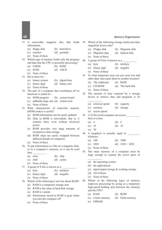 48	 Memory Organisation
31.	 A removable magnetic disc that holds
information.
	 (a)	 floppy disk	 (b)	 hard drive
	 (c)	monitor	 (d)	portable
	 (e)	 None of these
32.	 Which type of memory holds only the program
and data that the CPU is presently processing?
	 (a)	CMOS	 (b)	ROM
	 (c)	RAM	 (d)	ASCII
	 (e)	 None of these
33.	 Bit in short for –
	 (a)	 binary system	 (b)	 digital byte
	 (c)	 binary digit	 (d)	 binary unit
	 (e)	 None of these
34.	 The part of a computer that coordinates all its
functions is called its –
	 (a)	 ROM program	 (b)	 system board
	 (c)	 arithmetic logic unit	 (d)	 control unit
	 (e)	 None of these
35.	 What characteristic of read-only memory
(ROM) makes is useful?
	 (a)	 ROM information can be easily updated
	 (b)	 Data in ROM is nonvolatile, that is, it
remains there even without electrical
power
	 (c)	 ROM provides very large amounts of
inexpensive data storage
	 (d)	 ROM chips are easily swapped between
different brands of computers
	 (e)	 None of these	
36.	 To put information in a file on a magnetic disk,
or in a computer’s memory, so it can be used
later __________.
	 (a)	store	 (b)	ship
	 (c)	shift	 (d)	centre
	 (e)	 None of these
37.	 A group of 8 bits is known as a __________.
	 (a)	byte	 (b)	kilobyte
	 (c)	 binary digit	 (d)	 megabit
	 (e)	 None of these
38.	 Which of the following is not true about RAM?
	 (a)	 RAM is a temporary storage area
	 (b)	 RAM is the same as hard disk storage
	 (c)	 RAM is volatile
	 (d)	 Information stored in RAM is gone when
you turn the computer off
	 (e)	 None of these
39.	 Which of the following storage media provides
sequential access only?
	 (a)	 Floppy disk	 (b)	 Magnetic disk
	 (c)	 Magnetic tape	 (d)	 Optical disk
	 (e)	 None of these
40.	 A group of 8 bits is known as a __________.
	 (a)	byte	 (b)	kilobyte
	 (c)	 binary digit	 (d)	 megabit
	 (e)	 None of these
41.	 To what temporary area can you store text and
other data, later paste them to another location?
	 (a)	 The clipboard	 (b)	 ROM
	 (c)	 CD-ROM	 (d)	 The hard disk
	 (e)	 None of these
42.	 The amount of time required by a storage
device to retrieve data and programs is its
__________.	
	 (a)	 retrieval speed	 (b)	 capacity
	 (c)	memory	 (d)	storage
	 (e)	 access speed
43.	 A32-bit-word computer can access __________
byte at a time.
	 (a)	 4	 (b)	 8	
	 (c)	 16	 (d)	 32
	 (e)	 30
44.	 A megabyte is actually equal to _________
kilobytes.
	 (a)	100	 (b)	1000
	 (c)	 1024 	 (d)	 1024 × 1024
	 (e)	 None of these
45.	 The main memory of a computer must be
large enough to contain the active parts of
__________.
	 (a)	 the operating system	
	 (b)	 the applications
	 (c)	 input/output storage & working storage
	 (d)	 All of these
	 (e)	 None of these
46.	Which of the following types of memory
improves processing by acting as a temporary
high-speed holding area between the memory
and the CPU?
	 (a)	RAM	 (b)	ROM
	 (c)	 Cache memory	 (d)	 Flash memory
	 (e)	EPROM
 