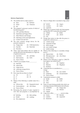 Memory Organisation	 49	
47.	 The smallest unit in a digit system is
	 (a)	Byte	 (b)	Kilobyte
	 (c)	Word	 (d)	Character
	 (e)	Bit
48.	 The computer’s processor consists of which of
the following parts?
	 (a)	 CPU and Main Memory
	 (b)	 Hard Disk and Floppy Drive
	 (c)	 Main Memory and Storage
	 (d)	 Operating system and Applications
	 (e)	 Control Unit and ALU
49.	 The most common storage device for the
personal computer is
	 (a)	 Floppy disk	 (b)	 USB thumb drive
	 (c)	 Zip disk	 (d)	 Hard disk
	 (e)	 Pen drive
50.	 Thick, rigid metal platters that are capable of
storing and retrieving information at a high rate
of speed are known as
	 (a)	 hard disks	 (b)	 soft disks
	 (c)	 flash memory	 (d)	 SAN
	 (e)	 None of these
51.	 A DVD is an example of a(n) __________.
	 (a)	 hard disk
	 (b)	 optical disk
	 (c)	 output device
	 (d)	 solid-state storage device
	 (e)	 None of these
52.	 How many bits are there in a byte?
	 (a)	20	 (b)	4
	 (c)	6	 (d)	24
	 (e)	 8
53.	 Which of the following is another name for a
chip?
	 (a)	 Silicon chip	 (b)	 Integrated circuit
	 (c)	 Semiconductor	 (d)	 All of these
	 (e)	 None of these
54.	 Decreasing the amount of space required to
store data and programs is accomplished by
__________.
	 (a)	 pressing	 (b)	 disk caching
	 (c)	 RAID	 (d)	 crashing
	 (e)	 file compression
55.	 Data on a floppy disk is recorded in rings called
__________.
	 (a)	sectors	 (b)	ringers
	 (c)	rounders	 (d)	tracks
	 (e)	segments
56.	 Which type of memory holds only that program
and data the CPU is presently processing?
	 (a)	CMOS	 (b)	ROM
	 (c)	RAM	 (d)	ASCII
	 (e)	 CD
57.	 Storage that retains its data after the power is
turned off is referred to as _________.
	 (a)	 volatile storage	
	 (b)	 sequential storage
	 (c)	 direct storage	
	 (d)	 non-volatile storage
	 (e)	 mobile storage
58.	 Which of the following is a secondary storage
device?
	 (a)	 Optical disks	 (b)	 RAM
	 (b)	 Microprocessor	 (d)	 All of these
	 (e)	 None of these
59.	 Which of the following is equal to 1,048,576
byte (approx one million byte)?
	 (a)	Byte	 (b)	Gigabyte
	 (c)	Memory	 (d)	Megabyte
	 (e)	Kilobyte
60.	 A hard disk drive is considered as a __________
storage.
	 (a)	 flash	 (b)	 non volatile
	 (c)	temporary	 (d)	non-permanent
	 (e)	 None of these
61.	 A permanent memory is called
	 (a)	RAM	 (b)	ROM
	 (c)	 CPU	 (d)	 LCD	
	 (e)	ALU	
62.	 Name of round shining portable disk which can
store large amount of information and softwares.
	 (a)	 CD-ROM	 (b)	 Floppy disk
	 (c)	Scanner	 (d)	Monitor
	 (e)	Laptop	
63.	 A tape drive offers __________ access to data.
	 (a)	timely	 (b)	sporadic
	 (c)	 random	 (d)	 sequential
	 (e)	disastrous
 