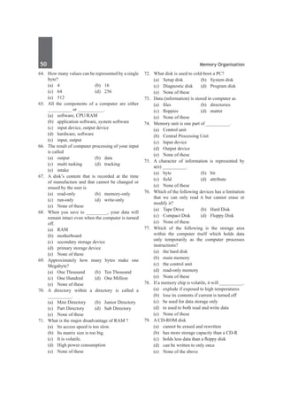 50	 Memory Organisation
64.	 How many values can be represented by a single
byte?
	 (a)	4	 (b)	16
	 (c)	 64	 (d)	 256
	 (e)	 512
65.	 All the components of a computer are either
__________ or ___________.
	 (a)	 software, CPU/RAM
	 (b)	 application software, system software
	 (c)	 input device, output device
	 (d)	 hardware, software
	 (e)	 input, output
66.	 The result of computer processing of your input
is called
	 (a)	output	 (b)	data
	 (c)	 multi tasking	 (d)	 tracking
	 (e)	intake
67.	 A disk’s content that is recorded at the time
of manufacture and that cannot be changed or
erased by the user is
	 (a)	read-only	 (b)	memory-only
	 (c)	run-only	 (d)	write-only
	 (e)	 None of these
68.	 When you save to _________, your data will
remain intact even when the computer is turned
off.
	 (a)	RAM		
	 (b)	motherboard
	 (c)	 secondary storage device
	 (d)	 primary storage device
	 (e)	 None of these
69.	 Approximately how many bytes make one
Megabyte?
	 (a)	 One Thousand	 (b)	 Ten Thousand
	 (c)	 One Hundred	 (d)	 One Million
	 (e)	 None of these
70.	A directory within a directory is called a
__________.
	 (a)	 Mini Directory	 (b)	 Junior Directory
	 (c)	 Part Directory	 (d)	 Sub Directory
	 (e)	 None of these
71.	 What is the major disadvantage of RAM ?
	 (a)	 Its access speed is too slow.
	 (b)	 Its matrix size is too big.
	 (c)	 It is volatile.
	 (d)	 High power consumption
	 (e)	 None of these
72.	 What disk is used to cold-boot a PC?
	 (a)	 Setup disk	 (b)	 System disk
	 (c)	 Diagnostic disk	 (d)	 Program disk
	 (e)	 None of these
73.	 Data (information) is stored in computer as
	 (a)	 files	 (b)	 directories
	 (c)	 floppies	 (d)	 matter
	 (e)	 None of these
74.	 Memory unit is one part of __________.
	 (a)	 Control unit	
	 (b)	 Central Processing Unit
	 (c)	 Input device	
	 (d)	 Output device
	 (e)	 None of these
75.	 A character of information is represented by
a(n) __________.
	 (a)	byte	 (b)	bit
	 (c)	 field	 (d)	 attribute
	 (e)	 None of these
76.	 Which of the following devices has a limitation
that we can only read it but cannot erase or
modify it?
	 (a)	 Tape Drive	 (b)	 Hard Disk
	 (c)	 Compact Disk	 (d)	 Floppy Disk
	 (e)	 None of these
77.	 Which of the following is the storage area
within the computer itself which holds data
only temporarily as the computer processes
instructions?
	 (a)	 the hard disk	
	 (b)	 main memory
	 (c)	 the control unit	
	 (d)	 read-only memory
	 (e)	 None of these		
78.	 If a memory chip is volatile, it will __________.
	 (a)	 explode if exposed to high temperatures
	 (b)	 lose its contents if current is turned off
	 (c)	 be used for data storage only
	 (d)	 to used to both read and write data
	 (e)	 None of these
79.	 A CD-ROM disk
	 (a)	 cannot be erased and rewritten
	 (b)	 has more storage capacity than a CD-R
	 (c)	 holds less data than a floppy disk
	 (d)	 can be written to only once
	 (e)	 None of the above
 