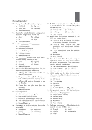Memory Organisation	 51	
80.	 Storage device found inside the computer.
	 (a)	 CD-ROM	 (b)	 Zip Disk
	 (c)	 Super Disk	 (d)	 Hard Disk
	 (e)	 None of the above
81.	 The smallest unit of information a computer can
understand and process is known as a
	 (a)	digit	 (b)	kilobyte
	 (c)	bit	 (d)	byte
	 (e)	 None of the above	
82.	 RAM is __________ and __________.
	 (a)	 volatile, temporary	
	 (b)	 nonvolatile, permanent
	 (c)	 nonvolatile, temporary	
	 (d)	 volatile, permanent
	 (e)	 None of the above
83.	 The __________ indicates how much data a
particular storage medium can hold.	
	 (a)	access	 (b)	capacity
	 (c)	memory	 (d)	storage
	 (e)	 None of the above
84.	 How is it possible that both programs and data
can be stored on the same floppy disk?
	 (a)	 A floppy disk has two sides, one for data
and one for programs.
	 (b)	 Programs and data are both software, and
both can be stored on any memory device.
	 (c)	 A floppy disk has to be formatted for one
for the other.
	 (d)	Floppy disk can only store data, not
programs.
	 (e)	 None of the above
85.	 Secondary storage
	 (a)	 does not require constant power
	 (b)	 does not use magnetic media
	 (c)	 consists of four main types of devices
	 (d)	 does not store information for later retrieval
	 (e)	 None of the above
86.	 The process of preparing a floppy diskette for
use is called __________.
	 (a)	assembling	 (b)	translating	
	 (c)	parsing	 (d)	formatting
	 (e)	 None of the above
87.	 A disk’s content that is recorded at the time
of manufacture and that cannot be changed or
erased by the user is __________.
	 (a)	memory-only	 (b)	write-only
	 (c)	read-only	 (d)	run-only
	 (e)	 None of these
88.	 Which of the following are advantages of CD-
ROM as a storage media?
	 (a)	 CD-ROM is an inexpensive way to store
large amount of data and information.
	 (b)	 CD-ROM disks retrieve data and
information more quickly than magnetic
disks do.
	 (c)	 CD-ROMs make less errors than magnetic
media.
	 (d)	 All of these
	 (e)	 None of these
89.	 Even if a disk drive fails, the computer
application running and using it can continue
processing. This application is said to have been
designed with this feature called
	 (a)	 100 percent up-time	 (b)	 Fault tolerance
	 (c)	 High reliability	 (d)	 All of these
	 (e)	 None of these
90.	 Which media has the ability to have data/
information stored (written) on them by users
more than once?
	 (a)	 CD-R disks
	 (b)	 CD-RW disks
	 (c)	 Zip disks
	 (d)	 Opti-Disks
	 (e)	 Both CD-RW disks and Zip disks
91.	 Storage media such as a CD read and write
information using __________.
	 (a)	 a laser beam of red light
	 (b)	 magnetic dots
	 (c)	 magnetic strips
	 (d)	 All of these
	 (e)	 None of these	
92.	 Cache and main memory will lose their contents
when the power is off. They are __________.
	 (a)	dynamic	 (b)	static
	 (c)	volatile	 (d)	non-volatile
	 (e)	faulty
 