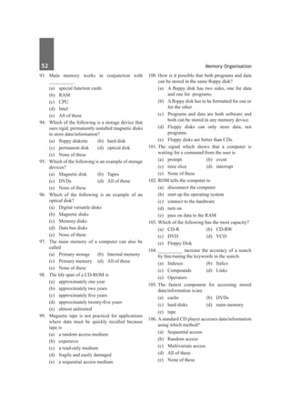 52	 Memory Organisation
93.	 Main memory works in conjunction with
__________.
	 (a)	 special function cards	
	 (b)	RAM
	 (c)	CPU	
	 (d)	Intel
	 (e)	 All of these
94.	 Which of the following is a storage device that
uses rigid, permanently installed magnetic disks
to store data/information?
	 (a)	 floppy diskette	 (b)	 hard disk
	 (c)	 permanent disk	 (d)	 optical disk
	 (e)	 None of these
95.	 Which of the following is an example of storage
devices?
	 (a)	 Magnetic disk	 (b)	 Tapes
	 (c)	 DVDs	 (d)	 All of these
	 (e)	 None of these
96.	 Which of the following is an example of an
optical disk?
	 (a)	 Digital versatile disks	
	 (b)	 Magnetic disks
	 (c)	 Memory disks	
	 (d)	 Data bus disks
	 (e)	 None of these
97.	 The main memory of a computer can also be
called
	 (a)	 Primary storage	 (b)	 Internal memory
	 (c)	 Primary memory	 (d)	 All of these
	 (e)	 None of these
98.	 The life span of a CD-ROM is
	 (a)	 approximately one year
	 (b)	 approximately two years
	 (c)	 approximately five years
	 (d)	 approximately twenty-five years
	 (e)	 almost unlimited
99.	 Magnetic tape is not practical for applications
where data must be quickly recalled because
tape is
	 (a)	 a random access medium
	 (b)	 expensive
	 (c)	 a read-only medium
	 (d)	 fragile and easily damaged
	 (e)	 a sequential access medium
100.	How is it possible that both programs and data
can be stored in the same floppy disk?
	 (a)	 A floppy disk has two sides, one for data
and one for programs.
	 (b)	 Afloppy disk has to be formatted for one or
for the other
	 (c)	 Programs and data are both software and
both can be stored in any memory device.
	 (d)	 Floppy disks can only store data, not
programs.
	 (e)	 Floppy disks are better than CDs.
101.	
The signal which shows that a computer is
waiting for a command from the user is
	 (a)	prompt	 (b)	event
	 (c)	 time slice	 (d)	 interrupt
	 (e)	 None of these
102.	ROM tells the computer to
	 (a)	 disconnect the computer
	 (b)	 start up the operating system
	 (c)	 connect to the hardware
	 (d)	 turn on
	 (e)	 pass on data to the RAM
103.	Which of the following has the most capacity?
	 (a)	 CD-R	 (b)	 CD-RW
	 (c)	 DVD	 (d)	 VCD
	 (e)	 Floppy Disk
104.	__________ increase the accuracy of a search
by fine-tuning the keywords in the search.
	 (a)	 Indexes	 (b)	 Italics
	 (c)	Compounds	 (d)	Links
	 (e)	Operators
105.	The fastest component for accessing stored
data/information is/are
	 (a)	 cache	 (b)	 DVDs
	 (c)	 hard disks	 (d)	 main memory
	 (e)	tape
106.	A standard CD player accesses data/information
using which method?
	 (a)	 Sequential access
	 (b)	 Random access
	 (c)	 Multivariate access	
	 (d)	 All of these
	 (e)	 None of these
 