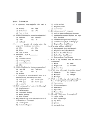 Memory Organisation	 53	
107.	In a computer most processing takes place in
_________.
	 (a)	Memory	 (b)	RAM
	 (c)	Motherboard	 (d)	CPU
	 (e)	 None of these
108.	Which of the following is not a storage medium?
	 (a)	 hard disk	 (b)	 flash drive
	 (c)	 DVD	 (d)	 CD
	 (e)	keyboard
109.	_________ consists of volatile chips that
temporarily store data or instructions.
	 (a)	CPU	 (b)	ROM
	 (c)	RMA	 (d)	RAM
	 (e)	 None of these
110.	A computer’s ROM is _________.
	 (a)	ALU	
	 (b)	 computer software
	 (c)	 operating system	
	 (d)	 computer hardware
	 (e)	CPU
111.	Which of the following is not a storage medium?
	 (a)	 Hard disk	 (b)	 Flash drive
	 (c)	 DVD	 (d)	 CD
	 (e)	Monitor
112.	In a sequence of events that take place in an
instruction cycle, the first cycle is called
	 (a)	 store cycle	 (b)	 execute cycle
	 (c)	 fetch cycle	 (d)	 decode cycle
	 (e)	 code cycle	
113.	ROM is an example of which of the following?
	 (a)	 Volatile memory	
	 (b)	 Cache memory
	 (c)	 Nonvolatile memory	
	 (d)	 Virtual memory
	 (e)	 None of these
114.	Aregister that keeps track of the next instruction
to be executed is called a/an
	 (a)	 Data Register	
	 (b)	 Instruction Register
	 (c)	 Action Register	
	 (d)	 Program Counter
	 (e)	Accumulator
115.	The microprocessor of a computer
	 (a)	 does not understand machine language.
	 (b)	 understands machine language and high-
level languages.
	 (c)	 understands only machine language.
	 (d)	 understands only high-level languages.
	 (e)	 Program Read-Only Memory
116.	What is the full form of PROM?
	 (a)	 Programmable Read Only Memory
	 (b)	 Progressive Read Only Memory
	 (c)	 Periodic Read Only Memory
	 (d)	 Perfect Read Only Memory
	 (e)	 Program Read-Only Memory
117.	
Which of the following does not store data
permanently?
	 (a)	ROM	 (b)	RAM
	 (c)	 Floppy Disk	 (d)	 Hard Disk
	 (e)	 None of these
118.	Which of the following is the smallest storage?
	 (a)	Megabyte	 (b)	Gigabyte
	 (c)	Kilobyte	 (d)	Terabyte
	 (e)	Nanobyte
119.	Which of the following helps to protect floppy
disks from data getting accidently erased?
	 (a)	 Access notch	
	 (b)	 Write-protect notch
	 (c)	 Entry notch	
	 (d)	 Input notch
	 (e)	 None of these
120.	CD and DVD drives are the examples of
	 (a)	 coding media	
	 (b)	 solid stage storage
	 (c)	 Zip drives	
	 (d)	printers
	 (e)	 storage devices
 