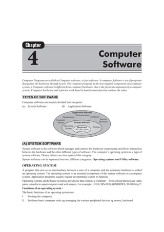 Computer Programs are called as Computer software, or just software. A computer Software is set of programs
that guides the hardware through its job. The computer program is the non-tangible component of a computer
system. A Computer software is different from computer hardware, that is the physical component of a computer
system. Computer hardware and software work hand in hand cannot function without the other.
Types of Software
Computer softwares are mainly divided into two parts:
(a)	 System Software			 (b) Application Software
(A)	System Software
System software is the software which manages and controls the hardware components and allows interaction
between the hardware and the other different types of software. The computer’s operating system is a type of
system software. Device drivers are also a part of this category.
System software can be separated into two different categories: Operating systems and Utility software.
Operating System
A program that acts as an intermediary between a user of a computer and the computer hardware is called
an operating system. The operating system is an essential component of the system software in a computer
system. Application programs usually require an operating system to function.
Operating systems can be found on almost any device that contains a computer—from cellular phones and video
game consoles to supercomputers and web servers. For example: UNIX, MS-DOS,WINDOWS, 98/2000/xp/7.
Functions of an operating system –
The basic functions of an operating system are:
I.	 Booting the computer
II.	 Performs basic computer tasks eg managing the various peripheral devices eg mouse, keyboard
Chapter
4 Computer
Software
 