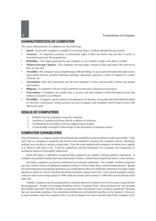 2	 Fundamentals of Computer
Characterstics of Computer
The major characteristics of computers are the following:
•	 Speed : A powerful computer is capable of executing about 3 million calculations per second.
•	 Accuracy : A computer’s accuracy is consistently high; if there are errors, they are due to errors in
instructions given by the programmer.
•	 Reliability : The output generated by the computer is very reliable as long as the data is reliable.
•	 Memory/Storage Capacity : The computer can store large volumes of data and makes the retrieval of
data an easy task.
•	 Versatility: The computer can accomplish many different things. It can accept information through various
input-output devices, perform arithmetic and logic operations, generate a variety of outputs in a variety
of forms, etc.
•	 Automation: Once the instructions are fed into computer it works automatically without any human
intervention.
•	 Diligence : A computer will never fail to perform its task due to distraction or laziness.
•	 Convenience : Computers are usually easy to access, and allow people to find information easily that
without a would be very difficult.
•	 Flexibility : Computers can be used for entertainment, for business, by people who hold different ideals
or who have varied goals. Almost anyone can use a computer, and computers can be used to assist with
almost any goal.
Goals of Computers
	 1.	 Problem-solving techniques using the computer.
	 2.	 Analysis of complex problems and the synthesis of solutions .
	 3.	 Comprehension of modern software engineering principles.
	 4.	 A vast breadth and depth of knowledge in the discipline of computer science.
Computer Capabilities
Like all machines, a computer needs to be directed and controlled in order to perform a task successfully. Until
such time as a program is prepared and stored in the computer’s memory, the computer ‘knows’ absolutely
nothing, not even how to accept or reject data. Even the most sophisticated computer, no matter how capable
it is, must be told what to do. Until the capabilities and the limitations of a computer are recognized, its
usefulness cannot be thoroughly understood.
	 In the first place, it should be recognized that computers are capable of doing repetitive operations. A
computer can perform similar operations thousands of times, without becoming bored, tired, or even careless.
	 Secondly, computers can process information at extremely rapid rates. For example, modern computers
can solve certain classes of arithmetic problems millions of times faster than a skilled mathematician. Speeds
for performing decision-making operations are comparable to those for arithmetic operations but input-output
operations, however, involve mechanical motion and hence require more time. On a typical computer system,
cards are read at an average speed of 1000 cards per minute and as many as 1000 lines can be printed at the
same rate.
	 Thirdly, computers may be programmed to calculate answers to whatever level of accuracy is specified by
the programmer. In spite of newspaper headlines such as ‘Computer Fails’, these machines are very accurate
and reliable especially when the number of operations they can perform every second is considered. Because
they are man-made machines, they sometimes malfunction or break down and have to be repaired. However,
in most instances when the computer fails, it is due to human error and is not the fault of the computer at all.
 