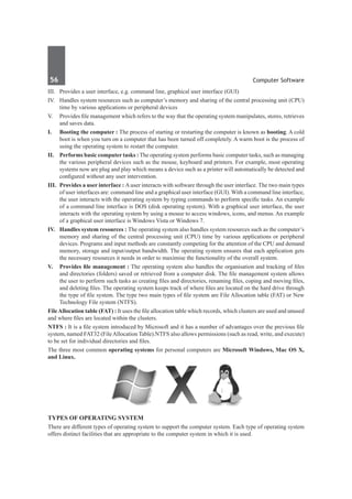 56	 Computer Software
III.	 Provides a user interface, e.g. command line, graphical user interface (GUI)
IV.	 Handles system resources such as computer’s memory and sharing of the central processing unit (CPU)
time by various applications or peripheral devices
V.	 Provides file management which refers to the way that the operating system manipulates, stores, retrieves
and saves data.
I. 	 Booting the computer : The process of starting or restarting the computer is known as booting. A cold
boot is when you turn on a computer that has been turned off completely. A warm boot is the process of
using the operating system to restart the computer.
II.	 Performs basic computer tasks : The operating system performs basic computer tasks, such as managing
the various peripheral devices such as the mouse, keyboard and printers. For example, most operating
systems now are plug and play which means a device such as a printer will automatically be detected and
configured without any user intervention.
III.	 Provides a user interface : Auser interacts with software through the user interface. The two main types
of user interfaces are: command line and a graphical user interface (GUI). With a command line interface,
the user interacts with the operating system by typing commands to perform specific tasks. An example
of a command line interface is DOS (disk operating system). With a graphical user interface, the user
interacts with the operating system by using a mouse to access windows, icons, and menus. An example
of a graphical user interface is Windows Vista or Windows 7. 
IV.	 Handles system resources : The operating system also handles system resources such as the computer’s
memory and sharing of the central processing unit (CPU) time by various applications or peripheral
devices. Programs and input methods are constantly competing for the attention of the CPU and demand
memory, storage and input/output bandwidth. The operating system ensures that each application gets
the necessary resources it needs in order to maximise the functionality of the overall system.
V.	 Provides file management : The operating system also handles the organisation and tracking of files
and directories (folders) saved or retrieved from a computer disk. The file management system allows
the user to perform such tasks as creating files and directories, renaming files, coping and moving files,
and deleting files. The operating system keeps track of where files are located on the hard drive through
the type of file system. The type two main types of file system are File Allocation table (FAT) or New
Technology File system (NTFS).
FileAllocation table (FAT) : It uses the file allocation table which records, which clusters are used and unused
and where files are located within the clusters.
NTFS : It is a file system introduced by Microsoft and it has a number of advantages over the previous file
system, named FAT32 (FileAllocation Table).NTFS also allows permissions (such as read, write, and execute)
to be set for individual directories and files.
The three most common operating systems for personal computers are Microsoft Windows, Mac OS X,
and Linux.
Types of Operating System
There are different types of operating system to support the computer system. Each type of operating system
offers distinct facilities that are appropriate to the computer system in which it is used.
 