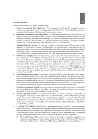 Computer Software	 57	
The operating systems are of mainly following types:
•	 Single-user, single task Operating System - This operating system is designed to manage the computer
so that one user can effectively do one thing at a time. The Palm OS for Palm handheld computers is a
good example of a modern single-user, single-task operating system.
•	 Single-user, multi-tasking Operating System- This operating system mostly used by people which are
using desktop and laptop computers today. Microsoft’s Windows and Apple’s MacOS platforms are both
examples of operating systems that will let a single user have several programs in operation at the same
time. For example, it’s entirely possible for a Windows user to be writing a note in a word processor while
downloading a file from the Internet while printing the text of an e-mail message.
•	 Multi-userOperating System : A multi-user operating system allows many different users to take
advantage of the computer’s resources simultaneously. The operating system must make sure that the
requirements of the various users are balanced, and that each of the programs they are using has sufficient
and separate resources so that a problem with one user doesn’t affect the entire community of users. Unix,
VMS and mainframe operating systems, such as MVS, are examples of multi-user operating systems.
•	 Real Time operating System : Real time operating system controls the environment as they have a data
processing system in which the time interval required to process and respond to inputs is very small. The
time taken by the system to respond to an input and display the result of the required inputted information
is termed as response time.A key characteristic of an RTOS is the level of its consistency concerning
the amount of time it takes to accept and complete an application’s task; the variability is jitter.A hard
real-time operating system has less jitter than a soft real-time operating system. The chief design goal
is not high throughput, but rather a guarantee of a soft or hard performance category. An RTOS that can
usually or generally meet a deadline is a soft real-time OS, but if it can meet a deadline deterministically
it is a hard real-time OS.
•	 Time-sharing operating system : Time sharing is a type of operating system that enables many people,
located at various terminals, to use a particular computer system at the same time. Because of the above
feature timesharing operating system is called multitasking operating system. In other words it is a logical
extension of multiprogramming. Processor’s time which is shared among multiple users simultaneously is
termed as time-sharing.The main purpose of Multiprogrammed batch systems, is to maximize processor
use, whereas in Time-Sharing Systems the primary objective is to minimize response time.
•	 Distributed operating System : Distributed systems use a number of central processors to serve multiple
real time application and different users. Data processing jobs are distributed among the processors
accordingly to which one can perform each job most efficiently.
•	 Network operating System : This operating system runs on a server.This server is responsible for
managing data, users, groups, security, applications, and other networking functions.The network operating
system allows shared file and printer access among multiple computers in a network. This can also be
referred as a local area network (LAN), or a private network. Examples of network operating systems
include Microsoft Windows Server 2003, Microsoft Windows Server 2008, UNIX, Linux, Mac OS X,
Novell NetWare, and BSD.
•	 Stand-Alone Operating System : A stand-alone operating system is a complete operating
system that works on a desktop computer, notebook computer, or mobile computing device. Some stand-
alone operating systems are called client operating systems because they also work in conjunction with
a server operating system. Client operating systems can operate with or without a network. Examples of
currently used stand-alone operating systems are Microsoft Windows, Mac OS, and Linux.
	 (i)	 Microsoft Windows : Microsoft developed Windows operating system that has a graphical user
interface. Some of the popular Windows Operating System are Windows 3.1, Windows 95, Windows
98, Windows 2000, Windows NT, Windows ME, Windows XP, Windows Vista and Windows 7.
 