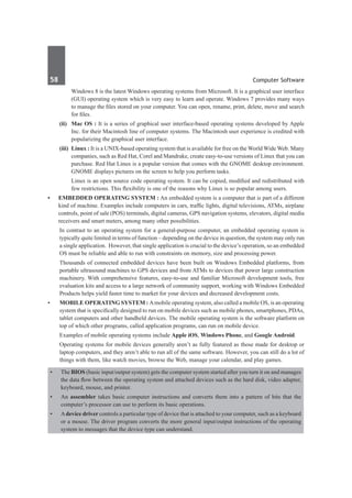 58	 Computer Software
		 Windows 8 is the latest Windows operating systems from Microsoft. It is a graphical user interface
(GUI) operating system which is very easy to learn and operate. Windows 7 provides many ways
to manage the files stored on your computer. You can open, rename, print, delete, move and search
for files.
	 (ii)	 Mac OS : It is a series of graphical user interface-based operating systems developed by Apple
Inc. for their Macintosh line of computer systems. The Macintosh user experience is credited with
popularizing the graphical user interface.
	 (iii)	 Linux : It is a UNIX-based operating system that is available for free on the World Wide Web. Many
companies, such as Red Hat, Corel and Mandrake, create easy-to-use versions of Linux that you can
purchase. Red Hat Linux is a popular version that comes with the GNOME desktop environment.
GNOME displays pictures on the screen to help you perform tasks.
		 Linux is an open source code operating system. It can be copied, modified and redistributed with
few restrictions. This flexibility is one of the reasons why Linux is so popular among users.
•	 Embedded Operating System : An embedded system is a computer that is part of a different
kind of machine. Examples include computers in cars, traffic lights, digital televisions, ATMs, airplane
controls, point of sale (POS) terminals, digital cameras, GPS navigation systems, elevators, digital media
receivers and smart meters, among many other possibilities. 
	 In contrast to an operating system for a general-purpose computer, an embedded operating system is
typically quite limited in terms of function – depending on the device in question, the system may only run
a single application.  However, that single application is crucial to the device’s operation, so an embedded
OS must be reliable and able to run with constraints on memory, size and processing power.
	 Thousands of connected embedded devices have been built on Windows Embedded platforms, from
portable ultrasound machines to GPS devices and from ATMs to devices that power large construction
machinery. With comprehensive features, easy-to-use and familiar Microsoft development tools, free
evaluation kits and access to a large network of community support, working with Windows Embedded
Products helps yield faster time to market for your devices and decreased development costs.
•	 Mobile Operating System : Amobile operating system, also called a mobile OS, is an operating
system that is specifically designed to run on mobile devices such as mobile phones, smartphones, PDAs,
tablet computers and other handheld devices. The mobile operating system is the software platform on
top of which other programs, called application programs, can run on mobile device.
	 Examples of mobile operating systems include Apple iOS, Windows Phone, and Google Android.
	 Operating systems for mobile devices generally aren’t as fully featured as those made for desktop or
laptop computers, and they aren’t able to run all of the same software. However, you can still do a lot of
things with them, like watch movies, browse the Web, manage your calendar, and play games.
•	 The BIOS (basic input/output system) gets the computer system started after you turn it on and manages
the data flow between the operating system and attached devices such as the hard disk, video adapter,
keyboard, mouse, and printer.
•	 An assembler takes basic computer instructions and converts them into a pattern of bits that the
computer’s processor can use to perform its basic operations.
•	 Adevice driver controls a particular type of device that is attached to your computer, such as a keyboard
or a mouse. The driver program converts the more general input/output instructions of the operating
system to messages that the device type can understand.
 
