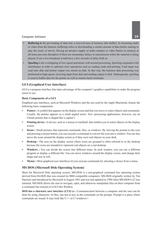 Computer Software	 59	
•	 Buffering is the pre-loading of data into a reserved area of memory (the buffer). In streaming audio
or video from the Internet, buffering refers to downloading a certain amount of data before starting to
play the music or movie. Having an advance supply of audio samples or video frames in memory at
all times prevents disruption if there are momentary delays in transmission while the material is being
played. Even a live broadcast would have a few seconds of delay built in.
•	 Spooling is the overlapping of low-speed operations with normal processing. Spooling originated with
mainframes in order to optimise slow operations such as reading cards and printing. Card input was
read onto disk and printer output was stored on disk. In that way, the business data processing was
performed at high speed, receiving input from disk and sending output to disk. Subsequently, spooling
is used to buffer data for the printer as well as remote batch terminals.
GUI (Graphical User Interface)
GUI is a program interface that takes advantage of the computer’s graphics capabilities to make the program
easier to use.
Basic Components of a GUI
Graphical user interfaces, such as Microsoft Windows and the one used by the Apple Macintosh, feature the
following basic components:
•	 Pointer : A symbol that appears on the display screen and that you move to select objects and commands.
Usually, the pointer appears as a small angled arrow. Text -processing applications, however, use an
I-beam pointer that is shaped like a capital I.
•	 Pointing device : A device, such as a mouse or trackball, that enables you to select objects on the display
screen.
•	 Iicons : Small pictures that represent commands, files, or windows. By moving the pointer to the icon
and pressing a mouse button, you can execute a command or convert the icon into a window. You can also
move the icons around the display screen as if they were real objects on your desk.
•	 Desktop : The area on the display screen where icons are grouped is often referred to as the desktop
because the icons are intended to represent real objects on a real desktop.
•	 Windows : You can divide the screen into different areas. In each window, you can run a different
program or display a different file. You can move windows around the display screen, and change their
shape and size at will.
•	 Menus : Most graphical user interfaces let you execute commands by selecting a choice from a menu.
MS DOS (Microsoft Disk Operating System)
Short for Microsoft Disk operating system, MS-DOS is a non-graphical command line operating system
derived from 86-DOS that was created for IBM compatible computers. MS-DOS originally written by Tim
Paterson and introduced by Microsoft in August 1981 and was last updated in 1994 when MS-DOS 6.22 was
released. MS-DOS allows the user to navigate, open, and otherwise manipulate files on their computer from
a command line instead of a GUI like Window.
DOS has a character user interface (CUI) i.e : Communication between a computer and the user can be
done by using characters. In Dos, one has to key in the commands on the prompt. Prompt is a place where
commands are issued. It may look like C:> or C:windows>
 