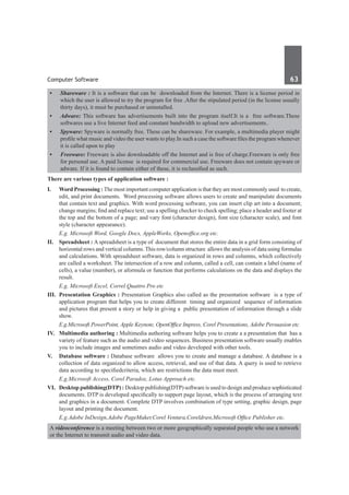 Computer Software	 63	
•	 Shareware : It is a software that can be downloaded from the Internet. There is a license period in
which the user is allowed to try the program for free .After the stipulated period (in the license usually
thirty days), it must be purchased or uninstalled.
•	 Adware: This software has advertisements built into the program itself.It is a free software.These
softwares use a live Internet feed and constant bandwidth to upload new advertisements..
•	 Spyware: Spyware is normally free. These can be shareware. For example, a multimedia player might
profile what music and video the user wants to play.In such a case the software files the program whenever
it is called upon to play
•	 Freeware: Freeware is also downloadable off the Internet and is free of charge.Freeware is only free
for personal use. A paid license is required for commercial use. Freeware does not contain spyware or
adware. If it is found to contain either of these, it is reclassified as such.
There are various types of application software :
I. 	 Word Processing : The most important computer application is that they are most commonly used to create,
edit, and print documents.  Word processing software allows users to create and manipulate documents
that contain text and graphics. With word processing software, you can insert clip art into a document;
change margins; find and replace text; use a spelling checker to check spelling; place a header and footer at
the top and the bottom of a page; and vary font (character design), font size (character scale), and font
style (character appearance).
	 E.g. Microsoft Word, Google Docs, AppleWorks, Openoffice.org etc.
II.	 Spreadsheet : A spreadsheet is a type of document that stores the entire data in a grid form consisting of
horizontal rows and vertical columns. This row/column structure allows the analysis of data using formulas
and calculations. With spreadsheet software, data is organized in rows and columns, which collectively
are called a worksheet. The intersection of a row and column, called a cell, can contain a label (name of
cells), a value (number), or aformula or function that performs calculations on the data and displays the
result.
	 E.g. Microsoft Excel, Correl Quattro Pro etc
III.	 Presentation Graphics : Presentation Graphics also called as the presentation software is a type of
application program that helps you to create different timing and organized sequence of information
and pictures that present a story or help in giving a public presentation of information through a slide
show.
	 E.g.Microsoft PowerPoint, Apple Keynote, OpenOffice Impress, Corel Presentations, Adobe Persuasion etc.
IV.	 Multimedia authoring : Multimedia authoring software helps you to create a a presentation that has a
variety of feature such as the audio and video sequences. Business presentation software usually enables
you to include images and sometimes audio and video developed with other tools.
V.	 Database software : Database software  allows you to create and manage a database. A database is a
collection of data organized to allow access, retrieval, and use of that data. A query is used to retrieve
data according to specifiedcriteria, which are restrictions the data must meet.
	 E.g.Microsoft Access, Corel Paradox, Lotus Approach etc.
VI.	 Desktop publishing(DTP) : Desktop publishing(DTP) software is used to design and produce sophisticated
documents. DTP is developed specifically to support page layout, which is the process of arranging text
and graphics in a document. Complete DTP involves combination of type setting, graphic design, page
layout and printing the document.
	 E.g.Adobe InDesign,Adobe PageMaker,Corel Ventura,Coreldraw,Microsoft Office Publisher etc.
A videoconference is a meeting between two or more geographically separated people who use a network
or the Internet to transmit audio and video data.
 