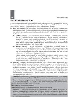 64	 Computer Software
Programming Languages
Aprogramming language is a set of commands, instructions, and other syntax use to create a software program.
Languages that programmers use to write code are called “high-level languages.” This code can be compiled
into a “low-level language,” which is recognized directly by the computer hardware.
(a)	 Low Level Languages : Low level computer languages are machine codes or close to it. Computer cannot
understand instructions given in high level languages or in English. It can only understand and execute
instructions given in the form of machine language i.e. language of 0 and 1. There are two types of low
level languages:
	 I. 	 Machine Language : The set of instructions executed directly by a computer’s central processing
unit (CPU) is called Machine code .In machine language each and every instruction performs specific
operation. The machine code is in the form a numerical code (i.e. not assembly code) and is the
lowest-level representation of a compiled and/or assembled computer program .Machine language
is also called as a primitive and hardware-dependent programming language. Writing programs
directly in numerical machine code is tedious task.
	 II.	 Assembly Language : A personal computer has a microprocessor of its own that manages the
computer’s arithmetical, logical and control activities. All these operations are managed through
a set of instructions by each family of processors. These operations are handled by getting input
from keyboard and displaying information on screen and performing various other jobs. These set
of instructions are called machine language instructions.
		 Machine language instructions are in the form of strings of 1’s and 0’s. Machine language is quite
obscure and complex for using in software development. For this very reason low-level assembly
language is designed for representation of all the instructions in a symbolic code yet in a more
understandable form for a specific family of processors.
(b)	 High-Level Language : Writing programs was made easier with time. Earlier languages that were
developed ,during the development of computers required knowledge of the internal workings of the
computer,hence attempts were made to ease the programming where the knowledge on the the internal
workings of the computer was not required . High-level programming languages allowed the specification
of writing a program closer to those used by human beings. With the advent of high level languages
,programming became far easier, less error-prone and also removed the programmer from having to know
the details of the internal structure of a particular computer. Fortran II was one of the first high level
language introduced in about 1958. 	
•	 Assembler : It is used to convert the assembly language into machine language (i.e. 0 or 1). This language
consists of mnemonic codes which are difficult to lean and is machine dependent.
•	 Compiler - Compiler is a special program which reads a program in source language and translates into
an equivalent other language. Also it reports the errors in the source program to its user, if there are any.
Types of Error. Errors are either syntactic or semantic:
Syntax errors are errors in the program text.
Semantic errors are mistakes concerning the meaning of a program construct.
•	 Interpreter : A high-level programming language translator that translates and runs the program at the
same time. It converts one program statement into machine language, executes it, and then proceeds to
the next statement. This differs from regular executable programs that are presented to the computer as
binary-coded instructions. Interpreted programs remain in the source language the programmer wrote
in, which is human readable text.
 
