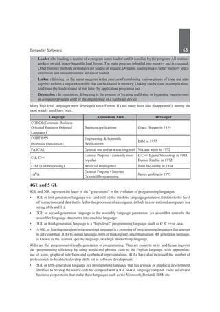Computer Software	 65	
•	 Loader : In loading, a routine of a program is not loaded until it is called by the program. All routines
are kept on disk in a re-locatable load format. The main program is loaded into memory and is executed.
Other routines methods or modules are loaded on request. Dynamic loading makes better memory space
utilization and unused routines are never loaded.
•	 Linker : Linking as the name suggests is the process of combining various pieces of code and data
together to form a single executable that can be loaded in memory. Linking can be done at compile time,
load time (by loaders) and at run time (by application programs) too.
•	 Debugging : In computers, debugging is the process of locating and fixing or bypassing bugs (errors)
in computer program code or the engineering of a hardware device.
Many high level languages were developed since Fortran II (and many have also disappeared!), among the
most widely used have been:
Language Application Area Developer
COBOL(Common Business
Oriented Business Oriented
Language)
Business applications Grace Hopper in 1959
FORTRAN
(Formala Translation)
Engineering & Scientific
Applications
IBM in 1957
PASCAL General use and as a teaching tool Niklaus wirth in 1972
C & C++
General Purpose - currently most
popular
C/C++ Bjarne Stroustrup in 1983.
Dennis Ritchie in 1972
LISP (List Processing) Artificial Intelligence John Mc carthy in 1958
JAVA
General Purpose - Internet
Oriented Programming
James gosling in 1995
4GL and 5 GL
4GL and 5GL represent the leaps or the “generations” in the evolution of programming languages.
•	 1GL or first-generation language was (and still is) the machine language generation.It refers to the level
of instructions and data that is fed to the processor of a computer. (which in conventional computers is a
string of 0s and 1s).
•	 2GL or second-generation language is the assembly language generation. An assembler converts the
assembler language statements into machine language.
•	 3GL or third-generation language is a “high-level” programming language, such as C /C ++or Java.
•	 A4GLor fourth generation (programming) language is a grouping of programming languages that attempt
to get closer than 3GLs to human language, form of thinking and conceptualisation. 4th generation language,
is known as the domain specific language, or a high productivity language.
4GLs are the programmer-friendly generation of programming. They are easier to write and hence improve
the programming efficiency by using words and phrases close to the English language, with appropriate,
use of icons, graphical interfaces and symbolical representations. 4GLs have also increased the number of
professionals to be able to develop skills set in software development.
•	 5GL or fifth-generation language is a programming language that has a visual or graphical development
interface to develop the source code but compiled with a 3GLor 4GLlanguage compiler. There are several
business corporations that make these languages such as the Microsoft, Borland, IBM, etc.
 