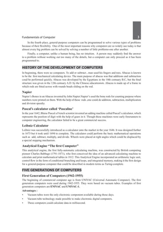 Fundamentals of Computer	 3	
	 In the fourth place, general-purpose computers can be programmed to solve various types of problems
because of their flexibility. One of the most important reasons why computers are so widely use today is that
almost every big problem can be solved by solving a number of little problems-one after another.
	 Finally, a computer, unlike a human being, has no intuition. A person may suddenly find the answer
to a problem without working out too many of the details, but a computer can only proceed as it has been
programmed to.
History of the Development of Computers
In beginning, there were no computers. To add or subtract , man used his fingers and toes. Abacus is known
to be the first mechanical calculating device. The main purpose of abacus was that additions and subtraction
coud be performed quickly. Abacus was developed by the Egyptians in the 10th centuary B.C, but the final
structure was given in the 12th centuary A.D. by the Chinese educationists. Abacus is made up of a frame in
which rods are fitted across with rounds beads sliding on the rod.
Napier
Napier’s Bones in anAbacus invented by John Napier.Napier’s used the bone rods for counting purpose where
numbers were printed on them. With the help of these rods ,one could do addition, subtraction, multiplication
and division speediy.
Pascal’s calculator called ‘Pascaline’
In the year 1642, Blaise Pascal a French scientist invented an adding machine called Pascal’s calculator, which
represents the position of digit with the help of gears in it. Though these machines were early forerunners to
computer engineering, the calculator failed to be a great commercial success.
Leibniz Calculator
Leibniz was successfully introduced as a calculator onto the market in the year 1646. It was designed further
in 1673 but it took until 1694 to complete. The calculator could perform the basic mathematical operations
such as add, subtract, multiply, and divide. Wheels were placed at right angles which could be displaced by
a special stepping mechanism.
Analytical Engine “The first Computer”
This analytical engine, the first fully-automatic calculating machine, was constructed by British computing
pioneer Charles Babbage (1791-1871), who first conceived the idea of an advanced calculating machine to
calculate and print mathematical tables in 1812. This Analytical Engine incorporated an arithmetic logic unit,
control flow in the form of conditional branching and loops, and integrated memory, making it the first design
for a general-purpose computer that could be described in modern terms as Turing-complete.
Five Generations of Computers
First Generation of Computers (1942-1955)
The beginning of commercial computer age is from UNIVAC (Universal Automatic Computer). The first
generation computers were used during 1942-1955. They were based on vacuum tubes. Examples of first
generation computers are ENIVAC and UNIVAC-1.
Advantages :
•	 Vacuum tubes were the only electronic component available during those days.
•	 Vacuum tube technology made possible to make electronic digital computers.
•	 These computers could calculate data in millisecond.
 