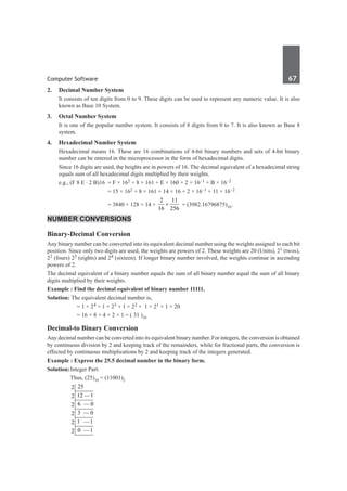 Computer Software	 67	
2.	 Decimal Number System
	 It consists of ten digits from 0 to 9. These digits can be used to represent any numeric value. It is also
known as Base 10 System.
3.	 Octal Number System
	 It is one of the popular number system. It consists of 8 digits from 0 to 7. It is also known as Base 8
system.
4.	 Hexadecimal Number System
	 Hexadecimal means 16. These are 16 combinations of 4-bit binary numbers and sets of 4-bit binary
number can be entered in the microprocessor in the form of hexadecimal digits.
	 Since 16 digits are used, the heights are in powers of 16. The decimal equivalent of a hexadecimal string
equals sum of all hexadecimal digits multiplied by their weights.
	 e.g., (F 8 E · 2 B)16	 = F × 162 + 8 × 161 + E × 160 + 2 × 16–1 + B × 16–2
				 = 15 × 162 + 8 × 161 + 14 × 16 + 2 × 16–1 + 11 × 16–2
				 = 3840 + 128 + 14 +
2 11
16 256
+ = (3982.16796875)10.
Number Conversions
Binary-Decimal Conversion
Any binary number can be converted into its equivalent decimal number using the weights assigned to each bit
position. Since only two digits are used, the weights are powers of 2. These weights are 20 (Units), 21 (twos),
22 (fours) 23 (eights) and 24 (sixteen). If longer binary number involved, the weights continue in ascending
powers of 2.
The decimal equivalent of a binary number equals the sum of all binary number equal the sum of all binary
digits multiplied by their weights.
Example : Find the decimal equivalent of binary number 11111.
Solution: The equivalent decimal number is,
		 = 1 × 24 + 1 × 23 + 1 × 22 + 1 × 21 + 1 × 20
		 = 16 + 8 + 4 + 2 + 1 = ( 31 )10
Decimal-to Binary Conversion
Any decimal number can be converted into its equivalent binary number. For integers, the conversion is obtained
by continuous division by 2 and keeping track of the remainders, while for fractional parts, the conversion is
effected by continuous multiplications by 2 and keeping track of the integers generated.
Example : Express the 25.5 decimal number in the binary form.
Solution:	Integer Part:
		 Thus, (25)10 = (11001)2
		
25
2
12 —1
2
6 — 0
2
3 — 0
2
1 —1
2
0 —1
2
 