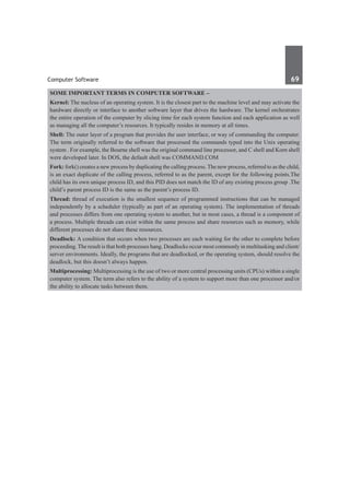 Computer Software	 69	
Some important terms in computer software –
Kernel: The nucleus of an operating system. It is the closest part to the machine level and may activate the
hardware directly or interface to another software layer that drives the hardware. The kernel orchestrates
the entire operation of the computer by slicing time for each system function and each application as well
as managing all the computer’s resources. It typically resides in memory at all times. 
Shell: The outer layer of a program that provides the user interface, or way of commanding the computer.
The term originally referred to the software that processed the commands typed into the Unix operating
system . For example, the Bourne shell was the original command line processor, and C shell and Korn shell
were developed later. In DOS, the default shell was COMMAND.COM 
Fork: fork() creates a new process by duplicating the calling process. The new process, referred to as the child,
is an exact duplicate of the calling process, referred to as the parent, except for the following points.The
child has its own unique process ID, and this PID does not match the ID of any existing process group .The
child’s parent process ID is the same as the parent’s process ID.
Thread: thread of execution is the smallest sequence of programmed instructions that can be managed
independently by a scheduler (typically as part of an operating system). The implementation of threads
and processes differs from one operating system to another, but in most cases, a thread is a component of
a process. Multiple threads can exist within the same process and share resources such as memory, while
different processes do not share these resources.
Deadlock: A condition that occurs when two processes are each waiting for the other to complete before
proceeding.The result is that both processes hang. Deadlocks occur most commonly in multitasking and client/
server environments. Ideally, the programs that are deadlocked, or the operating system, should resolve the
deadlock, but this doesn’t always happen.
Multiprocessing: Multiprocessing is the use of two or more central processing units (CPUs) within a single
computer system. The term also refers to the ability of a system to support more than one processor and/or
the ability to allocate tasks between them.
 