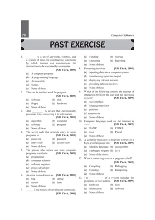 70	 Computer Software
Past Exercise
1.	 _______ is a set of keywords, symbols, and
a system of rules for constructing statements
by which humans can communicate the
instructions to be executed by a computer.
		 [SBI Clerk, 2009]
	 (a)	 A computer program
	 (b)	 A programming language
	 (c)	 An assemble
	 (d)	 Syntax
	 (e)	 None of these
2.	 This can be another word for program
		 [SBI Clerk, 2009]
	 (a)	software	 (b)	disk
	 (c)	 floppy	 (d)	 hardware
	 (e)	 None of these
3.	 A(n) _______ is device that electronically
processes data, converting it to information.	
	 [SBI Clerk, 2009]
	 (a)	algorithm	 (b)	computer
	 (c)	software	 (d)	program
	 (e)	 None of these
4.	 The secret code that restricts entry to some
programs is 	 [SBI Clerk, 2009]
	 (a)	password	 (b)	passport
	 (c)	entry-code	 (d)	access-code
	 (e)	 None of these
5.	 The person who writes and tests computer
programs is called a 	 [SBI Clerk, 2009]
	 (a)	programmer	
	 (b)	 computer scientist
	 (c)	 software engineer	
	 (d)	 project developer
	 (e)	 None of these
6.	 An error is also known as	 [SBI Clerk, 2009]
	 (a)	bug	 (b)	debug
	 (c)	cursor	 (d)	icon
	 (e)	 None of these
7.	 _____ is the process of carrying out commands.
		 [SBI Clerk, 2009]
	 (a)	Fetching	 (b)	Storing
	 (c)	 Executing	 (d)	 Decoding
	 (e)	 None of these
8.	 Processing involves 	 [SBI Clerk, 2009]
	 (a)	 inputting data into a computer system
	 (b)	 transforming input into output
	 (c)	 displaying relevant answers
	 (d)	 providing relevant answers
	 (e)	 None of these
9.	 Which of the following controls the manner of
interaction between the user and the operating
system? 	 [SBI Clerk, 2009]
	 (a)	 user interface	
	 (b)	 language translator
	 (c)	platform	
	 (d) screensaver
	 (e)	 None of these
10.	 Computer language used on the Internet is
——	 [SBI Clerk, 2009]
	 (a)	BASIC	 (b)	COBOL
	 (c)	Java	 (d)	Pascal
	 (e)	 None of these
11.	 A compiler translates a program written in a
high-level language into — 	[SBI Clerk, 2009]
	 (a)	 Machine language	 (b)	 an algorithm
	 (c)	 a debugged program	 (d)	 Java
	 (e) 	 None of the above
12.	 What is correcting error in a program called?
		 [SBI Clerk, 2009]
	 (a)	 Compiling	 (b)	 Debugging
	 (c)	Grinding	 (d)	Interpreting
	 (e)	 None of these
13.	 The ————— of a system includes the
programs or instructions. 	 [SBI Clerk, 2009]
	 (a)	hardware	 (b)	icon
	 (c)	information	 (d)	software
	 (e)	 None of these
 