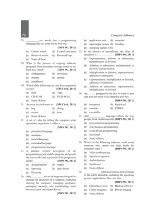 72	 Computer Software
28.	 _________are words that a programming
language has set aside for its own use.
		 [IBPS PO, 2011]
	 (a)	 Control words 	 (b)	 Control structures
	 (c)	 Reserved words 	 (d)	 Reserved keys
	 (e)	 None of these
29.	 What is the process of copying software
programs from secondary storage media to the
hard disk called? 	 [IBPS PO, 2011]
	 (a)	 configuration	 (b)	 download 	
	 (c)	 storage 	 (d)	 upload 	
	 (e)	installation
30.	 Which of the following can only have sequential
access? 	 [SBI Clerk, 2011]
	 (a) 	 Disk 	 (b) 	 Tape
	 (c) 	 CD-ROM 	 (d) 	 DVD-ROM
	 (e) 	 None of these
31.	 An error is also known as 	 [SBI Clerk, 2011]
	 (a) 	 bug 	 (b) 	 debug
	 (c) 	 cursor 	 (d) 	 icon
	 (e) 	 None of these
32.	 A set of rules for telling the computer what
operations to perform is called a __________.
		 [IBPS PO, 2012]
	 (a)	 procedural language	
	 (b)	structures
	 (c)	 natural language	
	 (d)	 command language
	 (e)	 programming language
33.	 A detailed written description of the
programming cycle and the program, along with
the test results and a printout of the program is
called __________.	 [IBPS PO, 2012]
	 (a)	documentation	 (b)	output
	 (c)	 reporting	 (d)	 spec sheets
	 (e)	 Directory
34.	 A(n)_________is a set of programs designed to
manage the resources of a computer, including
starting the computer, managing programs,
managing memory, and coordinating tasks
between input and output devices.
		 [IBPS PO, 2012]
	 (a)	 application suite	 (b)	 compiler
	 (c)	 input/output system	(d)	 interface
	 (e)	 operating system (OS)
35.	 In the absence of parentheses, the order of
operation is __________.	 [IBPS PO, 2012]
	 (a)	 Exponentiation, addition or subtraction,
multiplication or division
	 (b)	 Addition or subtraction, multiplication or
division, exponentiation
	 (c)	 Multiplication or division, exponentiation,
addition or subtraction
	 (d)	 Exponentiation, multiplication or division,
addition or subtraction
	 (e)	 Addition or subtraction, exponentiation,
Multiplication or division
36.	 An _____ program is one that is ready to run
and does not need to be altered in any way.
		 [IBPS PO, 2012]
	 (a)	interpreter	 (b)	high-level
	 (c)	 compiler	 (d) 	 COBOL
	 (e)	 executable
37.	 A(n) __________ language reflects the way
people think mathematically.	[IBPS PO, 2012]
	 (a)	 cross-platform programming	
	 (b)	 3GL business programming
	 (c)	 event-driven programming
	 (d)	functional
	 (e)	 None of these
38.	 Which of the following software could assist
someone who cannot use their hands for
computer input ?	 [IBPS PO, 2012]
	 (a)	 Video conferencing	
	 (b)	 Speech recognition
	 (c)	 Audio digitizer	
	 (d)	Synthesizer
	 (e)	 None of these
39.	 ___________ software creates a mirror image
of the entire hard disk, including the operating
system, applications, files, and data.
		 [IBPS PO, 2012]
	 (a)	 Operating system	 (b)	 Backup software
	 (c)	 Utility programs	 (d)	 Driver imaging
	 (e)	 None of these
 
