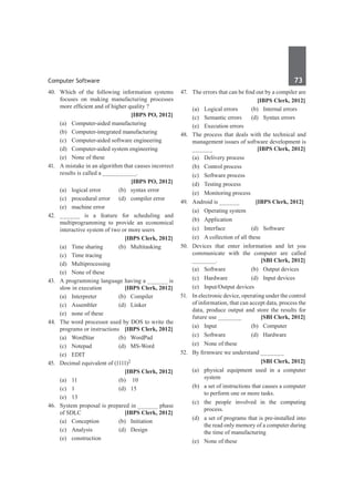 Computer Software	 73	
40.	 Which of the following information systems
focuses on making manufacturing processes
more efficient and of higher quality ?
		 [IBPS PO, 2012]
	 (a)	 Computer-aided manufacturing
	 (b)	 Computer-integrated manufacturing
	 (c)	 Computer-aided software engineering
	 (d)	 Computer-aided system engineering
	 (e)	 None of these
41.	 A mistake in an algorithm that causes incorrect
results is called a __________.
		 [IBPS PO, 2012]
	 (a)	 logical error	 (b)	 syntax error
	 (c)	 procedural error	 (d)	 compiler error
	 (e)	 machine error
42.	______ is a feature for scheduling and
multiprogramming to provide an economical
interactive system of two or more users
		 [IBPS Clerk, 2012]
	 (a)	 Time sharing	 (b)	 Multitasking
	 (c)	 Time tracing	
	 (d)	Multiprocessing
	 (e)	 None of these
43.	 A programming language having a ______ is
slow in execution 	 [IBPS Clerk, 2012]
	 (a)	Interpreter	 (b)	Compiler
	 (c)	Assembler	 (d)	Linker
	 (e)	 none of these
44.	 The word processor used by DOS to write the
programs or instructions 	 [IBPS Clerk, 2012]
	 (a)	WordStar	 (b)	WordPad
	 (c)	Notepad	 (d)	MS-Word
	 (e)	 EDIT
45.	 Decimal equivalent of (1111)2
		 [IBPS Clerk, 2012]
	 (a)	 11	 (b)	 10
	 (c)	 1	 (d)	 15
	 (e)	 13
46.	 System proposal is prepared in ______ phase
of SDLC 	 [IBPS Clerk, 2012]
	 (a)	Conception	 (b)	Initiation
	 (c)	 Analysis	 (d)	 Design
	 (e)	construction
47.	 The errors that can be find out by a compiler are
		 [IBPS Clerk, 2012]
	 (a)	 Logical errors	 (b)	 Internal errors
	 (c)	 Semantic errors	 (d)	 Syntax errors
	 (e)	 Execution errors
48.	 The process that deals with the technical and
management issues of software development is
______ 	 [IBPS Clerk, 2012]
	 (a)	 Delivery process	
	 (b)	 Control process
	 (c)	 Software process	
	 (d)	 Testing process
	 (e)	 Monitoring process
49.	 Android is ______ [IBPS Clerk, 2012]	
	 (a)	 Operating system		
	 (b)	Application
	 (c)	Interface	 (d)	Software
	 (e)	 A collection of all these
50.	 Devices that enter information and let you
communicate with the computer are called
_______. 	 [SBI Clerk, 2012]
	 (a)	 Software	 (b)	 Output devices
	 (c)	 Hardware	 (d)	 Input devices
	 (e)	 Input/Output devices
51.	 In electronic device, operating under the control
of information, that can accept data, process the
data, produce output and store the results for
future use _______ 	 [SBI Clerk, 2012]
	 (a)	Input	 (b)	Computer
	 (c)	Software	 (d)	Hardware
	 (e)	 None of these
52.	 By firmware we understand _______
		 [SBI Clerk, 2012]
	 (a)	 physical equipment used in a computer
system	
	 (b)	 a set of instructions that causes a computer
to perform one or more tasks.
	 (c)	 the people involved in the computing
process.	
	 (d)	 a set of programs that is pre-installed into
the read only memory of a computer during
the time of manufacturing
	 (e)	 None of these
 