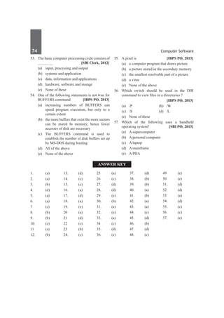 74	 Computer Software
53.	 The basic computer processing cycle consists of
_______ 	 [SBI Clerk, 2012]
	 (a)	 input, processing and output	
	 (b)	 systems and application
	 (c)	 data, information and applications	
	 (d)	 hardware, software and storage
	 (e)	 None of these
54.	 One of the following statements is not true for
BUFFERS command	 [IBPS PO, 2013]
	 (a)	increasing numbers of BUFFERS can
speed program execution, but only to a
certain extent
	 (b)	 the more buffers that exist the more sectors
can be stored In memory; hence fewer
accesses of disk are necessary
	 (c)	The BUFFERS command is used to
establish the number ol disk buffers set up
by MS-DOS during booting
	 (d)	 All of the above
	 (e)	 None of the above
55.	 A pixel is	 [IBPS PO, 2013]
	 (a)	 a computer program that draws picture
	 (b)	 a picture stored in the secondary memory
	 (c)	 the smallest resolvable part of a picture
	 (d)	 a virus
	 (e)	 None of the above
56.	 Which switch should be used in the DIR
command to view files in a directories ?
		 [IBPS PO, 2013]
	 (a)	/P	 (b)	/W
	 (c)	/S	 (d)	/L
	 (e)	 None of these
57.	 Which of the following uses a handheld
operating system?	 [SBI PO, 2013]
	 (a)	 A supercomputer	
	 (b)	 A personal computer
	 (c)	 A laptop	
	 (d)	 A mainframe
	 (e)	 A PDA
Answer Key
1.	(a)
2.	(a)
3.	 (b)
4.	(d)
5.	 (a)
6.	(a)
7	(c)
8.	 (b)
9.	 (b)
10.	(c)
11	(e)
12.	(b)
13.	 (d)
14.	(c)
15.	 (c)
16.	(a)
17.	(d)
18.	 (a)
19.	 (e)
20	(a)
21	(d)
22	(c)
23	 (b)
24.	(c)
25	 (a)
26	(c)
27.	(d)
28.	 (d)
29.	 (e)
30.	 (b)
31.	 (a)
32.	 (e)
33.	 (a)
34	 (c)
35.	 (d)
36.	 (e)
37.	 (d)
38.	 (b)
39.	 (b)
40.	(a)
41.	(b)
42.	(a)
43.	 (a)
44.	(e)
45.	 (d)
46.	(b)
47.	(d)
48.	 (c)
49	 (e)
50	 (e)
51.	 (d)
52	 (d)
53	 (a)
54.	 (d)
55.	 (c)
56	 (c)
57.	 (e)
 