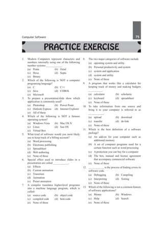 Computer Software	 75	
Practice Exercise
1.	 Modern Computers represent characters and
numbers internally using one of the following
number systems __________.
	 (a)	Penta	 (b)	Octal
	 (c)	 Hexa	 (d)	 Septa
	 (e)	Binary
2.	 Which of the following is NOT a computer
programing language?
	 (a)	 C	 (b)	 C++
	 (c)	Java	 (d)	COBOL
	 (e)	Microsoft
3.	 To prepare a presentation/slide show which
application is commonly used?
	 (a)	 Photoshop	 (b)	 Power Point
	 (c)	 Outlook Express	 (d)	 Internet Explorer
	 (e)	 All of these
4.	 Which of the following is NOT a famous
operating system?
	 (a)	 Windows Vista	 (b)	 Mac OS X
	 (c)	 Linux	 (d)	 Sun OS
	 (e)	 Virtual Box
5.	 What kind of software would you most likely
use to keep track of a billing account?
	 (a)	 Word processing	
	 (b)	 Electronic publishing
	 (c)	Spreadsheet	
	 (d)	 Web authoring
	 (e)	 None of these	
6.	 Special effect used to introduce slides in a
presentation are called __________.
	 (a)	Effects	
	 (b)	 Custom animation
	 (c)	Transition	
	 (d)	Animation
	 (e)	 Preset animation
7.	 A compiler translates higher-level programs
into a machine language program, which is
called-
	 (a)	 source code	 (b)	 object code
	 (c)	 compiled code	 (d)	 beta code
	 (e)	 None of these
8.	 The two major categories of software include
	 (a)	 operating system and utility
	 (b)	 Personal productivity and system
	 (c)	 system and application
	 (d)	 system and utility
	 (e)	 None of these
9.	 A program that works like a calculator for
keeping track of money and making budgets
_________.
	 (a)	calculator	 (b)	scholastic
	 (c)	keyboard	 (d)	spreadsheet
	 (e)	 None of these
10.	To take information from one source and
bring it to your computer is referred to as
__________.
	 (a)	upload	 (b)	download
	 (c)	transfer	 (d)	de-link
	 (e)	 None of these
11.	 Which is the best definition of a software
package?
	 (a)	 An add-on for your computer such as
additional memory
	 (b)	 A set of computer programs used for a
certain function such as word processing
	 (c)	 A protection you can buy for a computer
	 (d)	 The box, manual and license agreement
that accompany commercial software
	 (e)	 None of these
12.	 __________ is the process of finding errors in
software code.
	 (a)	 Debugging	 (b)	 Compiling
	 (c)	Interpreting	 (d)	Testing
	 (e)	 None of these
13.	 Which of the following is not a common feature
of software applications?
	 (a)	Menus	 (b)	Windows
	 (c)	Help	 (d)	Search
	 (e)	 None of these
 