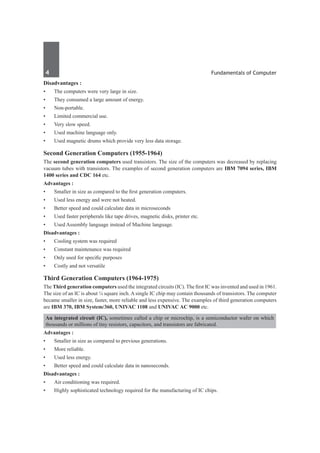 4	 Fundamentals of Computer
Disadvantages :
•	 The computers were very large in size.
•	 They consumed a large amount of energy.
•	 Non-portable.
•	 Limited commercial use.
•	 Very slow speed.
•	 Used machine language only.
•	 Used magnetic drums which provide very less data storage.
Second Generation Computers (1955-1964)
The second generation computers used transistors. The size of the computers was decreased by replacing
vacuum tubes with transistors. The examples of second generation computers are IBM 7094 series, IBM
1400 series and CDC 164 etc.
Advantages :
•	 Smaller in size as compared to the first generation computers.
•	 Used less energy and were not heated.
•	 Better speed and could calculate data in microseconds
•	 Used faster peripherals like tape drives, magnetic disks, printer etc.
•	 Used Assembly language instead of Machine language.
Disadvantages :
•	 Cooling system was required
•	 Constant maintenance was required
•	 Only used for specific purposes
•	 Costly and not versatile
Third Generation Computers (1964-1975)
The Third generation computers used the integrated circuits (IC). The first IC was invented and used in 1961.
The size of an IC is about ¼ square inch. A single IC chip may contain thousands of transistors. The computer
became smaller in size, faster, more reliable and less expensive. The examples of third generation computers
are IBM 370, IBM System/360, UNIVAC 1108 and UNIVAC AC 9000 etc.
An integrated circuit (IC), sometimes called a chip or microchip, is a semiconductor wafer on which
thousands or millions of tiny resistors, capacitors, and transistors are fabricated.
Advantages :
•	 Smaller in size as compared to previous generations.
•	 More reliable.
•	 Used less energy.
•	 Better speed and could calculate data in nanoseconds.
Disadvantages :
•	 Air conditioning was required.
•	 Highly sophisticated technology required for the manufacturing of IC chips.
 