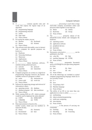 76	 Computer Software
14.	 A __________ contains specific rules and
words that express the logical steps of an
algorithm.
	 (a)	 programming language	
	 (b)	 programming structure
	 (c)	 syntax	
	 (d)	 logic chart
	 (e)	 None of these
15.	 For seeing the output, you use
	 (a)	Monitor	 (b)	Keyboard
	 (c)	Mouse	 (d)	Scanner
	 (e)	 None of these
16.	 The software tools that enable a user to interact
with a computer for specific purposes are
known as -
	 (a)	Hardware	
	 (b)	 Networked Software
	 (c)	Shareware	
	 (d)	Applications
	 (e)	 None of these
17.	 A __________ shares hardware, software,
and data among authorized users.
	 (a)	network	 (b)	protocol
	 (c)	hyperlink	 (d)	transmitter
	 (e)	 None of these
18.	 Computer programs are written in a high-level
programming language; however, the human-
readable version of a program is called -
	 (a)	 cache	 (b)	 instruction set
	 (c)	 source code	 (d)	 word size
	 (e)	 None of these
19.	 Software for organizing storage and retrieval of
information is a(an) -
	 (a)	 operating system	 (b)	 database
	 (c)	 database program	 (d)	 data warehouse
	 (e)	 None of these
20.	 While running DOS on a PC, which command
would be used to duplicate the entire diskette?
	 (a)	 COPY	 (b)	 DISKCOPY
	 (c)	 CHKDSK	 (d)	 TYPE
	 (e)	 None of these
21.	 Data representation is based on the _________
number system, which uses two numbers to
represent all data.
	 (a)	binary	 (b)	biometric
	 (c)	bicentennial	 (d)	byte
	 (e)	 None of these
22.	 __________ processing is used when a large
mail-order company accumulates orders and
processes them together in one large set.
	 (a)	Batch	 (b)	Online
	 (c)	Real-time	 (d)	Group
	 (e)	 None of these
23.	 The __________ primarily take(s) of the
behind-the-scenes details and manage(s) the
hardware.
	 (a)	 operating system	
	 (b)	 application software
	 (c)	 peripheral devices	
	 (d)	 hard disk
	 (e)	 None of these
24.	 Documents converted to __________ can be
published to the Web.
	 (a)	 a doc file	 (b)	 http
	 (c)	 machine language	 (d)	 HTML
	 (e)	 None of these
25.	 Only __________ program(s) become(s)
active even though we can open many programs
at a time.
	 (a)	four	 (b)	three
	 (c)	two	 (d)	one	
	 (e)	 None of these
26.	 All of the followings are included in typical
computer programming language which are in
use currently Except
	 (a)	 C++	
	 (b)	Java
	 (c)	 Visual Basic NET	
	 (d)	 Machine language
	 (e)	 None of these
27.	 The ability of an OS to run more than one
application at a time is called _________.
	 (a)	multitasking
	 (b)	 object-oriented programming
	 (c)	 multi-user computing
	 (d)	time-sharing
	 (e)	 None of these
28.	 __________ is the process of carrying out
commands.
	 (a)	Fetching	 (b)	Storing
	 (c)	 Decoding	 (d)	 Executing
	 (e)	 None of these
 
