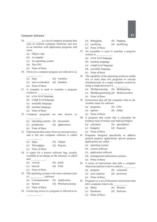 Computer Software	 77	
29.	 __________ is a set of computer program that
runs or controls computer hardware and acts
as an interface with application programs and
users.
	 (a)	 Object code	
	 (b)	 A compiler
	 (c)	 An operating system	
	 (d)	 The CPU
	 (e)	 None of these
30.	 Errors in a computer program are referred to as
__________.
	 (a)	bugs	 (b)	mistakes
	 (c)	 item overlooked	 (d)	 blunders
	 (e)	 None of these
31.	 A compiler is used to translate a program
written in __________.
	 (a)	 a low level language	
	 (b)	 a high level language
	 (c)	 assembly language	
	 (d)	 machine language
	 (e)	 None of these
32.	 Computer programs are also known as
__________.
	 (a)	 operating systems	 (b)	 documents
	 (c)	peripherals	 (d)	applications
	 (e)	 None of these
33.	 Information that comes from an external source
and is fed into computer software is called
__________.
	 (a)	Input	 (b)	Output
	 (c)	Throughput	 (d)	Reports
	 (e)	 None of these
34.	 A repair for a known software bug, usually
available at no charge on the internet, is called
a(n) __________.
	 (a)	version	 (b)	patch
	 (c)	tutorial	 (d)	FAQ
	 (e)	 None of these
35.	 The operating system is the most common type
of __________ software.
	 (a)	Communication	 (b)	Application
	 (c)	System	 (d)	Word-processing
	 (e)	 None of these
36.	 Correcting errors in a program is referred to as
__________.
	 (a)	debugging	 (b)	bugging
	 (c)	rectifying	 (d)	modifying
	 (e)	 None of these
37.	 An assembler is used to translate a program
written in __________.
	 (a)	 a low level language	
	 (b)	 machine language
	 (c)	 a high level language	
	 (d)	 assembly language
	 (e)	 None of these
38.	 The capability of the operating system to enable
two or more than two programs to execute
simultaneously in a single computer system by
using a single processor is _________.
	 (a)	Multiprocessing	 (b)	Multitasking
	 (c)	 Multiprogramming	(d)	 Multiexecution
	 (e)	 None of these	
39.	 Instructions that tell the computer what to do.
Another name for software.
	 (a)	programs	 (b)	CPU	
	 (c)	options	 (d)	folder
	 (e)	 None of these
40.	 A program that works like a calculator for
keeping track of money and making budgets.
	 (a)	calculator	 (b)	spreadsheet
	 (c)	 budgeter	 (d)	 financier
	 (e)	 None of these
41.	 Programs designed specifically to address
general purpose applications special purpose
applications are called –	
	 (a)	 operating system
	 (b)	 system software
	 (c)	 application software
	 (d)	 management information systems
	 (e)	 None of these
42.	 A series of instructions that tells a computer
whattodoandhowtodoitiscalleda________.
	 (a)	program	 (b)	command
	 (c)	 user response 	 (d)	 processor
	 (e)	 None of these		
43.	 Programs or a set of electronic instructions that
tell a computer what to do _________.
	 (a)	Menu	 (b)	Monitor
	 (c)	Hardware	 (d)	Software
	 (e)	 None of these
 