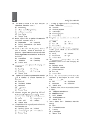 78	 Computer Software
44.	 The ability of an OS to run more than one
application at a time is called –
	 (a)	multitasking
	 (b)	 object-oriented programming
	 (c)	 multi user computing
	 (d)	time-sharing
	 (e)	 None of these
45.	 Coded entries which are used to gain access to
a computer system are called its –
	 (a)	 Entry codes	 (b)	 Passwords
	 (c)	 security commands	(d)	 code words
	 (e)	 None of these
46.	What is the name for the process that is
used to convert a series of instructions, or
program, written in a high-level language into
instructions (or a program) that can be run on a
computer?
	 (a)	Assembling	 (b)	Compiling
	 (c)	Translating	 (d)	Uploading
	 (e)	 None of these
47.	 __________ is the process of carrying out
commands.
	 (a)	Fetching	 (b)	Storing
	 (c)	 Decoding	 (d)	 Executing
	 (e)	 None of these
48.	 The software tools that enable a user to interact
with a computer for specific purposes are
known as __________.
	 (a)	Hardware	
	 (b)	 Networked Software
	 (c)	Shareware	
	 (d)	Applications
	 (e)	 None of these	
49.	 Computer programs are written in a high-level
programming language; however, the human-
readable version of a program is called ______.
	 (a)	 cache	 (b)	 instruction set
	 (c)	 source code	 (d)	 word size
	 (e)	 None of these
50.	 Software for organizing storage and retrieval of
information is a(n) __________.
	 (a)	 operating system	 (b)	 database
	 (c)	 database program	 (d)	 data warehouse
	 (e)	 None of these
51.	 Asetofstep-by-stepproceduresforaccomplishing
a task is known as a(n) __________.
	 (a)	algorithm	
	 (b)	 hardware program
	 (c)	 software bug	
	 (d)	 firmware program
	 (e)	 None of these
52.	 Compilers and translators are one form of
__________.	
	 (a)	ROM	 (b)	RAM
	 (c)	 hard disk	 (d)	 software
	 (e)	 None of these
53.	 Data representation is based on the ________
number system, which uses two numbers to
represent all data
	 (a)	binary	 (b)	biometric
	 (c)	bicentennial	 (d)	byte
	 (e)	 None of these
54.	 The __________ primary take(s) care of the
behind-the-scenes details and manage(s) the
hardware.
	 (a)	 operating system	
	 (b)	 application software
	 (c)	 peripheral devices	
	 (d)	 hard disk
	 (e)	 None of these
55.	 When a file contains instructions that can be
carried out by the computer, it is often called
a(n) __________ pile.
	 (a)	data	 (b)	information
	 (c)	 executable	 (d)	 application
	 (e)	 None of these
56.	 A software which you can use to create a budget
is called
	 (a)	 Word processing software
	 (b)	 Graphics software
	 (c)	 Utility software
	 (d)	 Spreadsheet software
	 (e)	 None of these
57.	 Which device uses a hand-held operating
system?
	 (a)	 PDA	
	 (b)	 A personal computer
	 (c)	 A laptop	
	 (d)	 A mainframe
	 (e)	 None of these
 