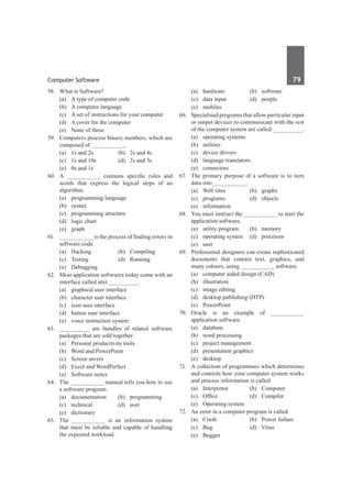Computer Software	 79	
58.	 What is Software?
	 (a)	 A type of computer code	
	 (b)	 A computer language
	 (c)	 A set of instructions for your computer
	 (d)	 A cover for the computer
	 (e)	 None of these
59.	 Computers process binary numbers, which are
composed of __________.
	 (a)	 1s and 2s	 (b)	 2s and 4s
	 (c)	 1s and 10s	 (d)	 2s and 3s
	 (e)	 0s and 1s
60.	 A __________ contains specific rules and
words that express the logical steps of an
algorithm.	
	 (a)	 programming language	
	 (b)	 syntax
	 (c)	 programming structure	
	 (d)	 logic chart
	 (e)	graph
61.	 __________ is the process of finding errors in
software code.
	 (a)	Hacking	 (b)	Compiling
	 (c)	Testing	 (d)	Running
	 (e)	 Debugging
62.	 Most application softwares today come with an
interface called a(n) _________.
	 (a)	 graphical user interface
	 (b)	 character user interface
	 (c)	 icon user interface
	 (d)	 button user interface
	 (e)	 voice instruction system
63.	 _________ are bundles of related software
packages that are sold together.
	 (a)	 Personal productivity tools
	 (b)	 Word and PowerPoint
	 (c)	 Screen savers
	 (d)	 Excel and WordPerfect
	 (e)	 Software suites
64.	 The __________ manual tells you how to use
a software program.
	 (a)	documentation	 (b)	programming
	 (c)	technical	 (d)	user
	 (e)	dictionary
65.	 The __________ is an information system
that must be reliable and capable of handling
the expected workload.
	 (a)	hardware	 (b)	software
	 (c)	 data input	 (d)	 people
	 (e)	mobiles
66.	 Specialised programs that allow particular input
or output devices to communicate with the rest
of the computer system are called _________.
	 (a)	 operating systems	
	 (b)	utilities
	 (c)	 device drivers	
	 (d)	 language translators
	 (e)	connectors	
67.	 The primary purpose of a software is to turn
data into __________.
	 (a)	 Web sites	 (b)	 graphs
	 (c)	programs	 (d)	objects
	 (e)	information
68.	 You must instruct the __________ to start the
application software.
	 (a)	 utility program	 (b)	 memory
	 (c)	 operating system	 (d)	 processor
	 (e)	user		
69.	 Professional designers can create sophisticated
documents that contain text, graphics, and
many colours, using __________ software.
	 (a)	 computer aided design (CAD)
	 (b)	illustration
	 (c)	 image editing
	 (d)	 desktop publishing (DTP)
	 (e)	PowerPoint	
70.	 Oracle is an example of __________
application software.
	 (a)	database	
	 (b)	 word processing
	 (c)	 project management	
	 (d)	 presentation graphics
	 (e)	desktop
71.	 A collection of programmes which determines
and controls how your computer system works
and process information is called
	 (a)	Interpretor	 (b)	Computer
	 (c)	 Office	 (d)	 Compiler
	 (e)	 Operating system
72.	 An error in a computer program is called
	 (a)	 Crash	 (b)	 Power failure
	 (c)	Bug	 (d)	Virus
	 (e)	Bugger
 