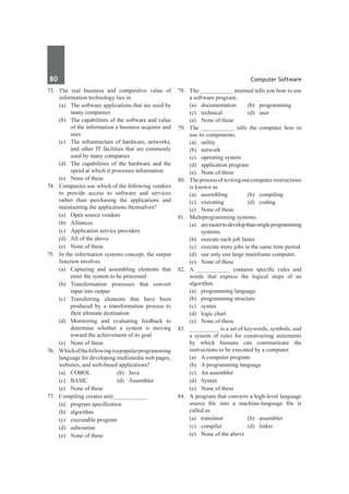 80	 Computer Software
73.	 The real business and competitive value of
information technology lies in
	 (a)	 The software applications that are used by
many companies
	 (b)	 The capabilities of the software and value
of the information a business acquires and
uses
	 (c)	 The infrastructure of hardware, networks,
and other IT facilities that are commonly
used by many companies
	 (d)	 The capabilities of the hardware and the
speed at which it processes information
	 (e)	 None of these
74.	 Companies use which of the following vendors
to provide access to software and services
rather than purchasing the applications and
maintaining the applications themselves?
	 (a)	 Open source vendors
	 (b)	Alliances
	 (c)	 Application service providers
	 (d)	 All of the above
	 (e)	 None of these
75.	 In the information systems concept, the output
function involves
	 (a)	 Capturing and assembling elements that
enter the system to be processed
	 (b)	Transformation processes that convert
input into output
	 (c)	Transferring elements that have been
produced by a transformation process to
their ultimate destination
	 (d)	 Monitoring and evaluating feedback to
determine whether a system is moving
toward the achievement of its goal
	 (e)	 None of these
76.	 Whichofthefollowingisapopularprogramming
language for developing multimedia web pages,
websites, and web-based applications?
	 (a)	COBOL	 (b)	Java
	 (c)	BASIC	 (d)	Assembler
	 (e)	 None of these
77.	 Compiling creates a(n) __________
	 (a)	 program specification	
	 (b)	algorithm
	 (c)	 executable program	
	 (d)	subroutine
	 (e)	 None of these
78.	 The __________ mainual tells you how to use
a software program.
	 (a)	documentation	 (b)	programming
	 (c)	technical	 (d)	user
	 (e)	 None of these
79.	 The __________ tells the computer how to
use its components.
	 (a)	utility	
	 (b)	network
	 (c)	 operating system	
	 (d)	 application program
	 (e)	 None of these
80.	 Theprocessofwritingoutcomputerinstructions
is known as
	 (a)	assembling	 (b)	compiling
	 (c)	 executing	 (d)	 coding
	 (e)	 None of these
81.	 Multiprogramming systems:
	 (a)	 areeasiertodevelopthansingleprogramming
systems.
	 (b)	 execute each job faster.
	 (c)	 execute more jobs in the same time period.
	 (d)	 use only one large mainframe computer.
	 (e)	 None of these
82.	 A __________ contains specific rules and
words that express the logical steps of an
algorithm.
	 (a) 	 programming language	
	 (b)	 programming structure
	 (c)	 syntax	
	 (d)	 logic chart
	 (e)	 None of these
83.	 _________ is a set of keywords, symbols, and
a system of rules for constructing statements
by which humans can communicate the
instructions to be executed by a computer.
	 (a)	 A computer program
	 (b)	 A programming language	
	 (c)	 An assembler
	 (d)	 Syntax
	 (e)	 None of these
84.	 A program that converts a high-level language
source file into a machine-language file is
called as
	 (a)	translator	 (b)	assembler
	 (c)	compiler	 (d)	linker
	 (e)	 None of the above
 