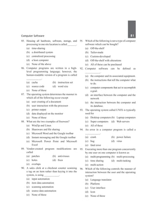 Computer Software	 81	
85.	 Housing all hardware, software, storage, and
processing in one site location is called ______.
	 (a)	time-sharing	
	 (b)	 a distributed system
	 (c)	 centralized processing	
	 (d)	 a host computer
	 (e)	 None of the above
86.	 Computer programs are written in a high-
level programming language; however, the
human-readable version of a program is called
__________.
	 (a)	 cache	 (b)	 instruction set
	 (c)	 source code	 (d)	 word size
	 (e)	 None of these
87.	 The operating system determines the manner in
which all of the following occur except
	 (a)	 user creating of a document
	 (b)	 user interaction with the processor
	 (c)	 printer output
	 (d)	 data displayed on the monitor
	 (e)	 None of these
88.	 What are the two examples of freeware?
	 (a)	 WinZip and Linux	
	 (b)	 Shareware and file sharing
	 (c)	 Microsoft Word and the Google toolbar
	 (d)	 Instant messaging and the Google toolbar
	 (e)	Microsoft Power Point and Microsoft
Excel
89.	 Vendor-created program modifications are
called
	 (a)	patches	 (b)	antiviruses
	 (c)	 holes	 (d)	 fixes
	 (e)	overlaps
90.	 A sales clerk at a checkout counter scanning
a tag on an item rather than keying it into the
system, is using __________.
	 (a)	 input automation	
	 (b)	 item data automation
	 (c)	 scanning automation	
	 (d)	 source data automation
	 (e)	 None of these
91.	 Which of the following is not a type of computer
software which can be bought?
	 (a)	Off-the-shelf
	 (b)	Tailor-made
	 (c)	Custom-developed
	 (d)	 Off-the-shelf with alterations
	 (e)	 All of these can be purchased
92.	 Computer software can be defined as
__________.
	 (a)	 the computer and its associated equipment.
	 (b)	 the instructions that tell the computer what
to do.
	 (c)	 computer components that act to accomplish
a goal.
	 (d)	 an interface between the computer and the
network
	 (e)	 the interaction between the computer and
its database.
93.	 The operating system called UNIX is typically
used for
	 (a)	 Desktop computers	(b)	 Laptop computers
	 (c)	 Super computers	 (d)	 Web servers
	 (e)	 All of these
94.	 An error in a computer program is called a
__________.
	 (a)	 crash 	 (b)	 power failure
	 (c)	bug	 (d)	virus
	 (e)	 fatal error
95.	 Executing more than one program concurrently
by one user on one computer is known as
	 (a)	 multi-programming	(b)	 multi-processing
	 (c)	 time sharing	 (d)	 multi-tasking
	 (e)	multi-action
96.	 Which of the following controls the manner of
interaction between the user and the operating
system?
	 (a)	 Language translator	
	 (b)	Platform
	 (c)	 User interface	
	 (d)	Icon
	 (e)	 None of these
 